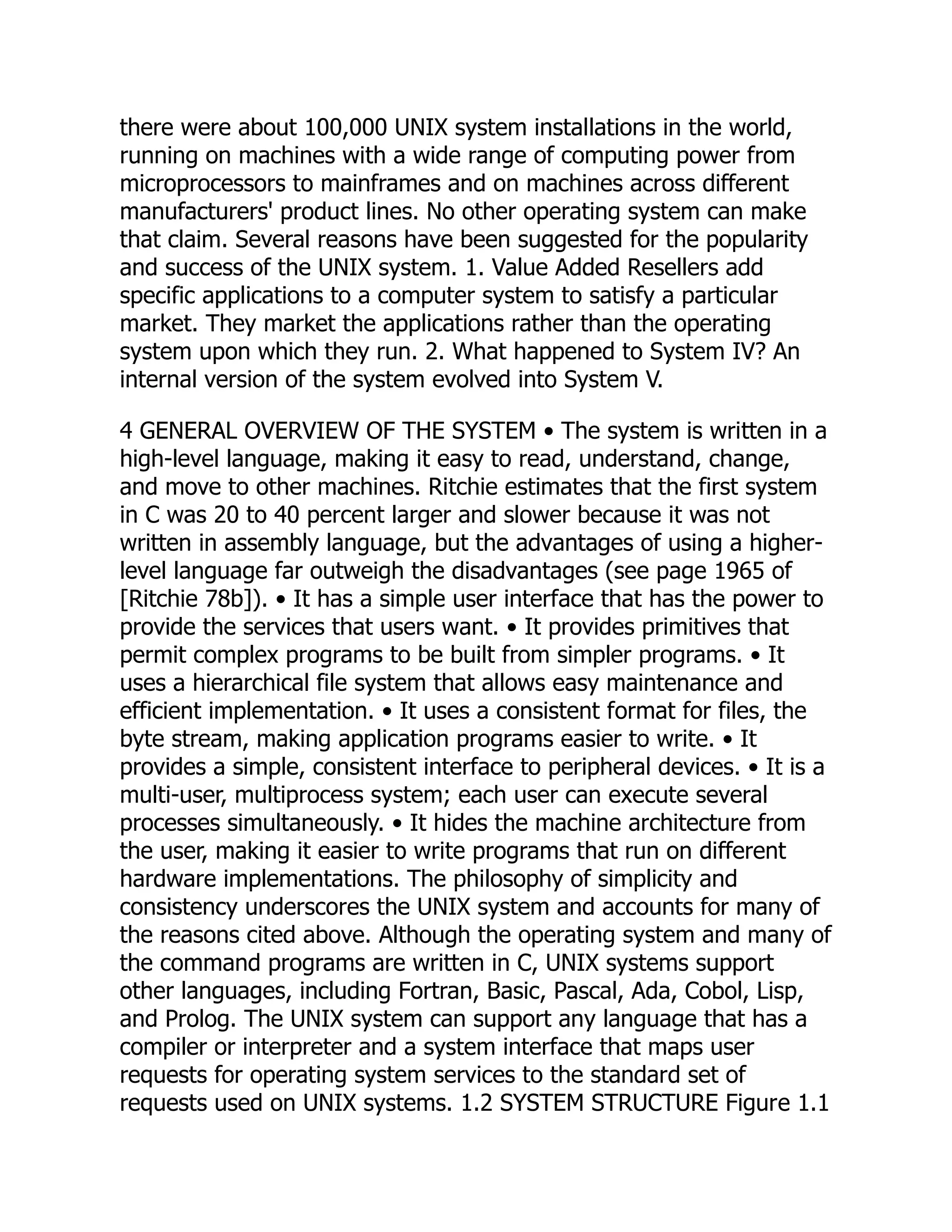 there were about 100,000 UNIX system installations in the world,
running on machines with a wide range of computing power from
microprocessors to mainframes and on machines across different
manufacturers' product lines. No other operating system can make
that claim. Several reasons have been suggested for the popularity
and success of the UNIX system. 1. Value Added Resellers add
specific applications to a computer system to satisfy a particular
market. They market the applications rather than the operating
system upon which they run. 2. What happened to System IV? An
internal version of the system evolved into System V.
4 GENERAL OVERVIEW OF THE SYSTEM • The system is written in a
high-level language, making it easy to read, understand, change,
and move to other machines. Ritchie estimates that the first system
in C was 20 to 40 percent larger and slower because it was not
written in assembly language, but the advantages of using a higher-
level language far outweigh the disadvantages (see page 1965 of
[Ritchie 78b]). • It has a simple user interface that has the power to
provide the services that users want. • It provides primitives that
permit complex programs to be built from simpler programs. • It
uses a hierarchical file system that allows easy maintenance and
efficient implementation. • It uses a consistent format for files, the
byte stream, making application programs easier to write. • It
provides a simple, consistent interface to peripheral devices. • It is a
multi-user, multiprocess system; each user can execute several
processes simultaneously. • It hides the machine architecture from
the user, making it easier to write programs that run on different
hardware implementations. The philosophy of simplicity and
consistency underscores the UNIX system and accounts for many of
the reasons cited above. Although the operating system and many of
the command programs are written in C, UNIX systems support
other languages, including Fortran, Basic, Pascal, Ada, Cobol, Lisp,
and Prolog. The UNIX system can support any language that has a
compiler or interpreter and a system interface that maps user
requests for operating system services to the standard set of
requests used on UNIX systems. 1.2 SYSTEM STRUCTURE Figure 1.1
 