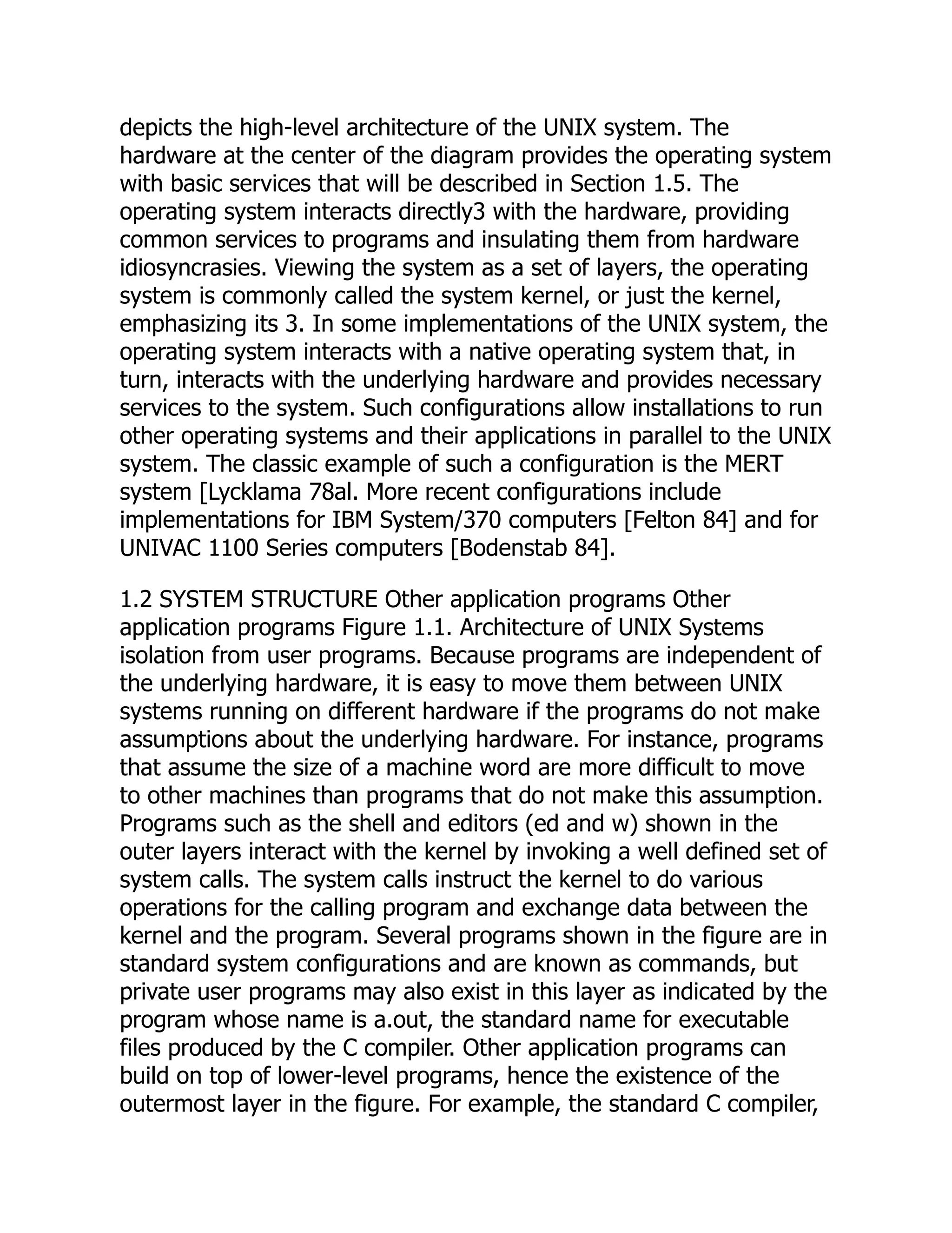 depicts the high-level architecture of the UNIX system. The
hardware at the center of the diagram provides the operating system
with basic services that will be described in Section 1.5. The
operating system interacts directly3 with the hardware, providing
common services to programs and insulating them from hardware
idiosyncrasies. Viewing the system as a set of layers, the operating
system is commonly called the system kernel, or just the kernel,
emphasizing its 3. In some implementations of the UNIX system, the
operating system interacts with a native operating system that, in
turn, interacts with the underlying hardware and provides necessary
services to the system. Such configurations allow installations to run
other operating systems and their applications in parallel to the UNIX
system. The classic example of such a configuration is the MERT
system [Lycklama 78al. More recent configurations include
implementations for IBM System/370 computers [Felton 84] and for
UNIVAC 1100 Series computers [Bodenstab 84].
1.2 SYSTEM STRUCTURE Other application programs Other
application programs Figure 1.1. Architecture of UNIX Systems
isolation from user programs. Because programs are independent of
the underlying hardware, it is easy to move them between UNIX
systems running on different hardware if the programs do not make
assumptions about the underlying hardware. For instance, programs
that assume the size of a machine word are more difficult to move
to other machines than programs that do not make this assumption.
Programs such as the shell and editors (ed and w) shown in the
outer layers interact with the kernel by invoking a well defined set of
system calls. The system calls instruct the kernel to do various
operations for the calling program and exchange data between the
kernel and the program. Several programs shown in the figure are in
standard system configurations and are known as commands, but
private user programs may also exist in this layer as indicated by the
program whose name is a.out, the standard name for executable
files produced by the C compiler. Other application programs can
build on top of lower-level programs, hence the existence of the
outermost layer in the figure. For example, the standard C compiler,
 