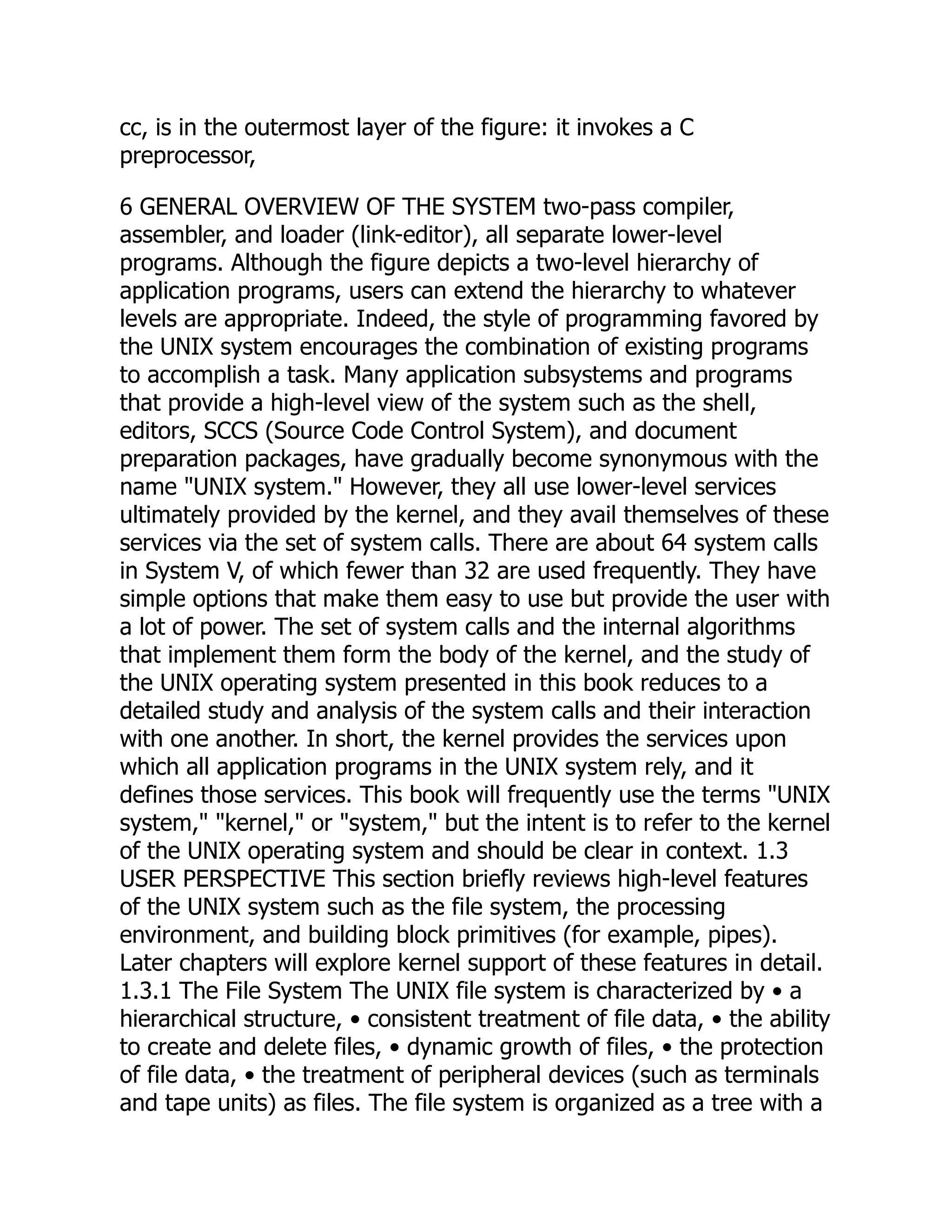 cc, is in the outermost layer of the figure: it invokes a C
preprocessor,
6 GENERAL OVERVIEW OF THE SYSTEM two-pass compiler,
assembler, and loader (link-editor), all separate lower-level
programs. Although the figure depicts a two-level hierarchy of
application programs, users can extend the hierarchy to whatever
levels are appropriate. Indeed, the style of programming favored by
the UNIX system encourages the combination of existing programs
to accomplish a task. Many application subsystems and programs
that provide a high-level view of the system such as the shell,
editors, SCCS (Source Code Control System), and document
preparation packages, have gradually become synonymous with the
name "UNIX system." However, they all use lower-level services
ultimately provided by the kernel, and they avail themselves of these
services via the set of system calls. There are about 64 system calls
in System V, of which fewer than 32 are used frequently. They have
simple options that make them easy to use but provide the user with
a lot of power. The set of system calls and the internal algorithms
that implement them form the body of the kernel, and the study of
the UNIX operating system presented in this book reduces to a
detailed study and analysis of the system calls and their interaction
with one another. In short, the kernel provides the services upon
which all application programs in the UNIX system rely, and it
defines those services. This book will frequently use the terms "UNIX
system," "kernel," or "system," but the intent is to refer to the kernel
of the UNIX operating system and should be clear in context. 1.3
USER PERSPECTIVE This section briefly reviews high-level features
of the UNIX system such as the file system, the processing
environment, and building block primitives (for example, pipes).
Later chapters will explore kernel support of these features in detail.
1.3.1 The File System The UNIX file system is characterized by • a
hierarchical structure, • consistent treatment of file data, • the ability
to create and delete files, • dynamic growth of files, • the protection
of file data, • the treatment of peripheral devices (such as terminals
and tape units) as files. The file system is organized as a tree with a
 