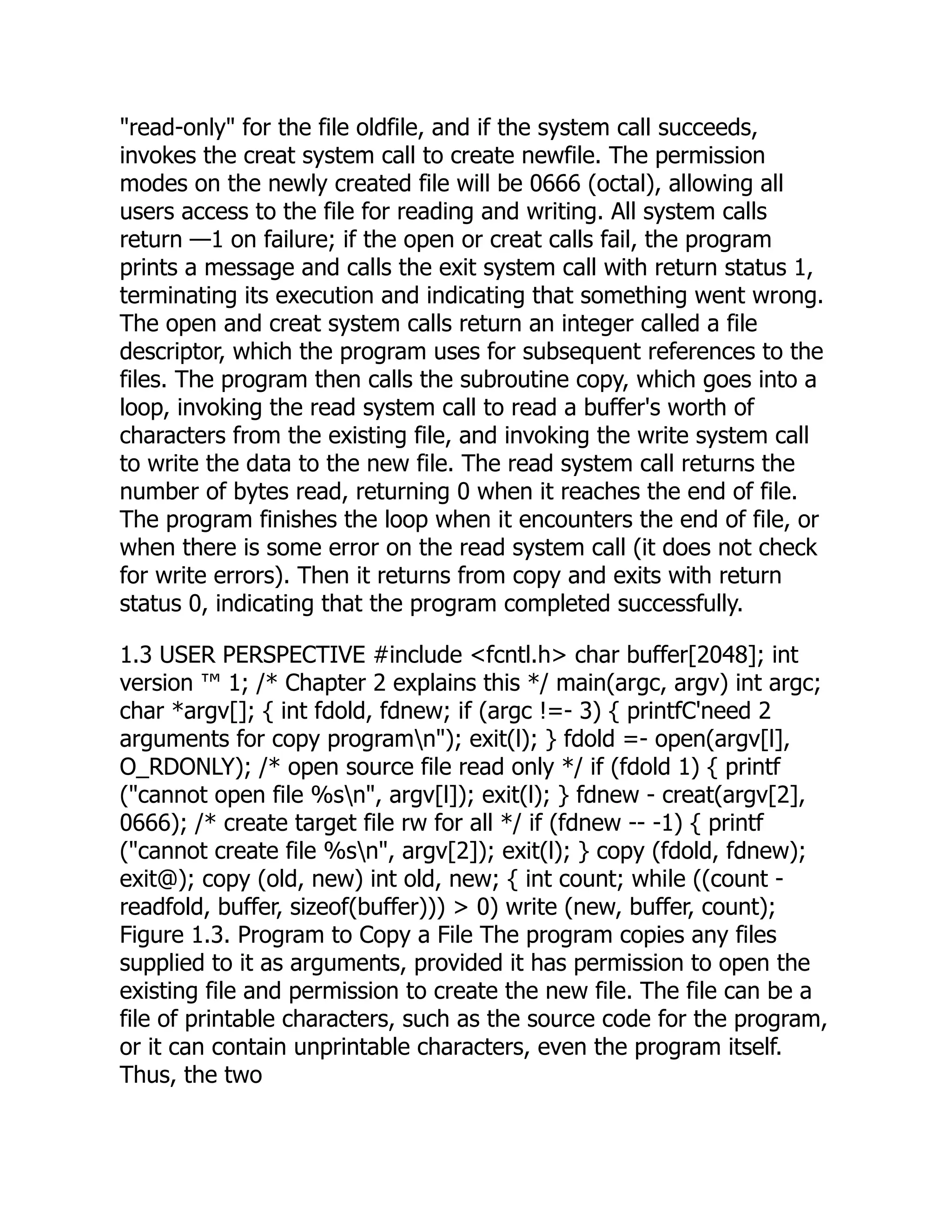 "read-only" for the file oldfile, and if the system call succeeds,
invokes the creat system call to create newfile. The permission
modes on the newly created file will be 0666 (octal), allowing all
users access to the file for reading and writing. All system calls
return —1 on failure; if the open or creat calls fail, the program
prints a message and calls the exit system call with return status 1,
terminating its execution and indicating that something went wrong.
The open and creat system calls return an integer called a file
descriptor, which the program uses for subsequent references to the
files. The program then calls the subroutine copy, which goes into a
loop, invoking the read system call to read a buffer's worth of
characters from the existing file, and invoking the write system call
to write the data to the new file. The read system call returns the
number of bytes read, returning 0 when it reaches the end of file.
The program finishes the loop when it encounters the end of file, or
when there is some error on the read system call (it does not check
for write errors). Then it returns from copy and exits with return
status 0, indicating that the program completed successfully.
1.3 USER PERSPECTIVE #include <fcntl.h> char buffer[2048]; int
version ™ 1; /* Chapter 2 explains this */ main(argc, argv) int argc;
char *argv[]; { int fdold, fdnew; if (argc !=- 3) { printfC'need 2
arguments for copy programn"); exit(l); } fdold =- open(argv[l],
O_RDONLY); /* open source file read only */ if (fdold 1) { printf
("cannot open file %sn", argv[l]); exit(l); } fdnew - creat(argv[2],
0666); /* create target file rw for all */ if (fdnew -- -1) { printf
("cannot create file %sn", argv[2]); exit(l); } copy (fdold, fdnew);
exit@); copy (old, new) int old, new; { int count; while ((count -
readfold, buffer, sizeof(buffer))) > 0) write (new, buffer, count);
Figure 1.3. Program to Copy a File The program copies any files
supplied to it as arguments, provided it has permission to open the
existing file and permission to create the new file. The file can be a
file of printable characters, such as the source code for the program,
or it can contain unprintable characters, even the program itself.
Thus, the two
 