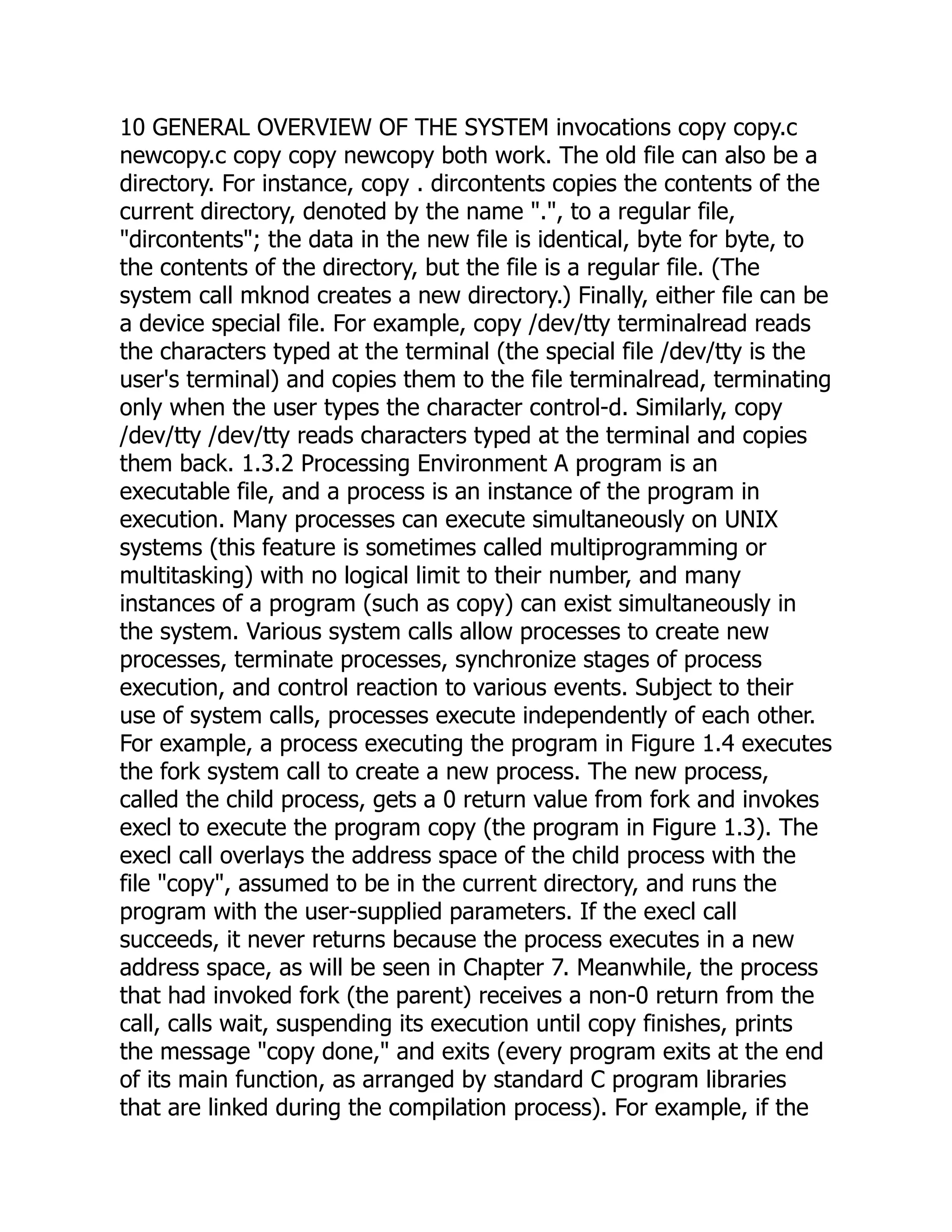 10 GENERAL OVERVIEW OF THE SYSTEM invocations copy copy.c
newcopy.c copy copy newcopy both work. The old file can also be a
directory. For instance, copy . dircontents copies the contents of the
current directory, denoted by the name ".", to a regular file,
"dircontents"; the data in the new file is identical, byte for byte, to
the contents of the directory, but the file is a regular file. (The
system call mknod creates a new directory.) Finally, either file can be
a device special file. For example, copy /dev/tty terminalread reads
the characters typed at the terminal (the special file /dev/tty is the
user's terminal) and copies them to the file terminalread, terminating
only when the user types the character control-d. Similarly, copy
/dev/tty /dev/tty reads characters typed at the terminal and copies
them back. 1.3.2 Processing Environment A program is an
executable file, and a process is an instance of the program in
execution. Many processes can execute simultaneously on UNIX
systems (this feature is sometimes called multiprogramming or
multitasking) with no logical limit to their number, and many
instances of a program (such as copy) can exist simultaneously in
the system. Various system calls allow processes to create new
processes, terminate processes, synchronize stages of process
execution, and control reaction to various events. Subject to their
use of system calls, processes execute independently of each other.
For example, a process executing the program in Figure 1.4 executes
the fork system call to create a new process. The new process,
called the child process, gets a 0 return value from fork and invokes
execl to execute the program copy (the program in Figure 1.3). The
execl call overlays the address space of the child process with the
file "copy", assumed to be in the current directory, and runs the
program with the user-supplied parameters. If the execl call
succeeds, it never returns because the process executes in a new
address space, as will be seen in Chapter 7. Meanwhile, the process
that had invoked fork (the parent) receives a non-0 return from the
call, calls wait, suspending its execution until copy finishes, prints
the message "copy done," and exits (every program exits at the end
of its main function, as arranged by standard C program libraries
that are linked during the compilation process). For example, if the
 
