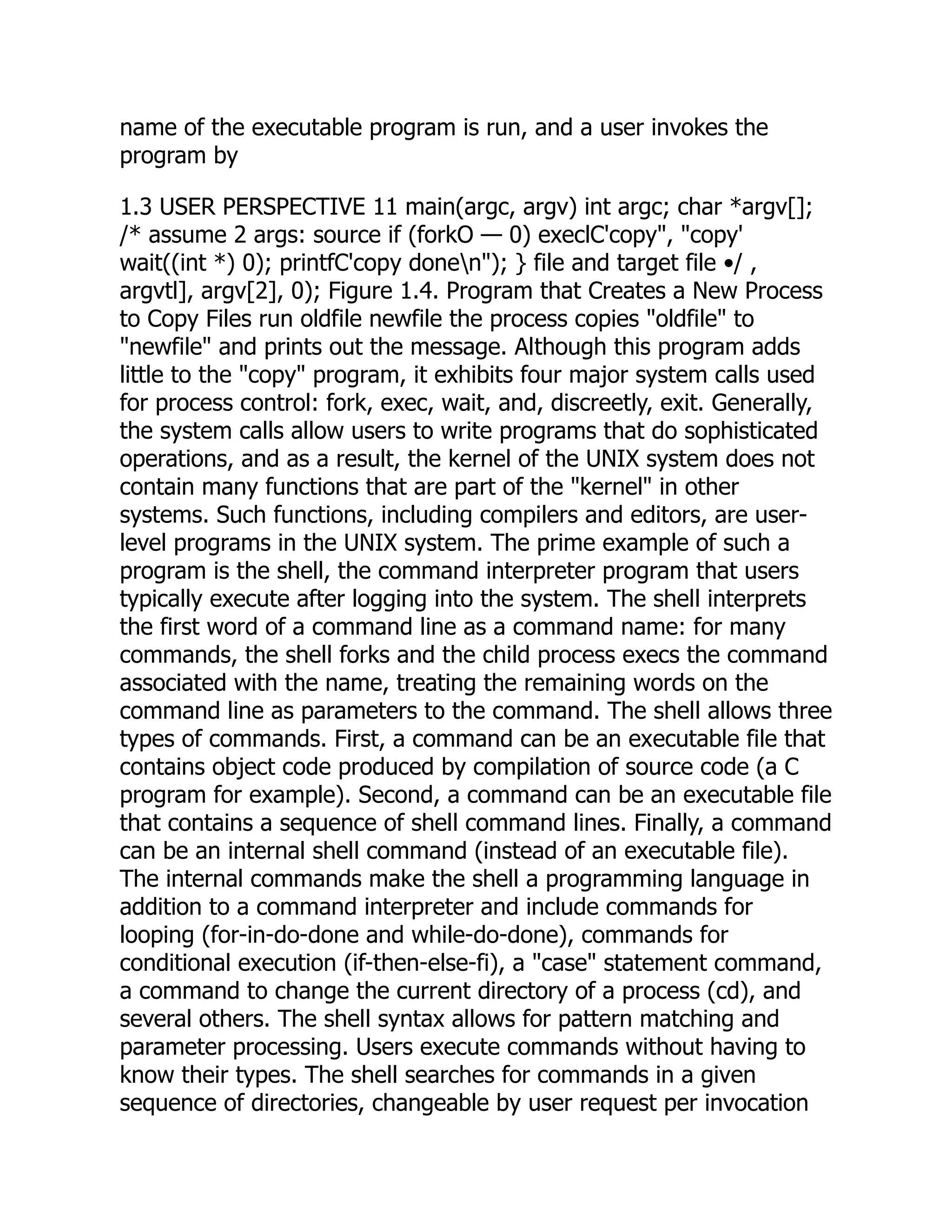 name of the executable program is run, and a user invokes the
program by
1.3 USER PERSPECTIVE 11 main(argc, argv) int argc; char *argv[];
/* assume 2 args: source if (forkO — 0) execlC'copy", "copy'
wait((int *) 0); printfC'copy donen"); } file and target file •/ ,
argvtl], argv[2], 0); Figure 1.4. Program that Creates a New Process
to Copy Files run oldfile newfile the process copies "oldfile" to
"newfile" and prints out the message. Although this program adds
little to the "copy" program, it exhibits four major system calls used
for process control: fork, exec, wait, and, discreetly, exit. Generally,
the system calls allow users to write programs that do sophisticated
operations, and as a result, the kernel of the UNIX system does not
contain many functions that are part of the "kernel" in other
systems. Such functions, including compilers and editors, are user-
level programs in the UNIX system. The prime example of such a
program is the shell, the command interpreter program that users
typically execute after logging into the system. The shell interprets
the first word of a command line as a command name: for many
commands, the shell forks and the child process execs the command
associated with the name, treating the remaining words on the
command line as parameters to the command. The shell allows three
types of commands. First, a command can be an executable file that
contains object code produced by compilation of source code (a C
program for example). Second, a command can be an executable file
that contains a sequence of shell command lines. Finally, a command
can be an internal shell command (instead of an executable file).
The internal commands make the shell a programming language in
addition to a command interpreter and include commands for
looping (for-in-do-done and while-do-done), commands for
conditional execution (if-then-else-fi), a "case" statement command,
a command to change the current directory of a process (cd), and
several others. The shell syntax allows for pattern matching and
parameter processing. Users execute commands without having to
know their types. The shell searches for commands in a given
sequence of directories, changeable by user request per invocation
 