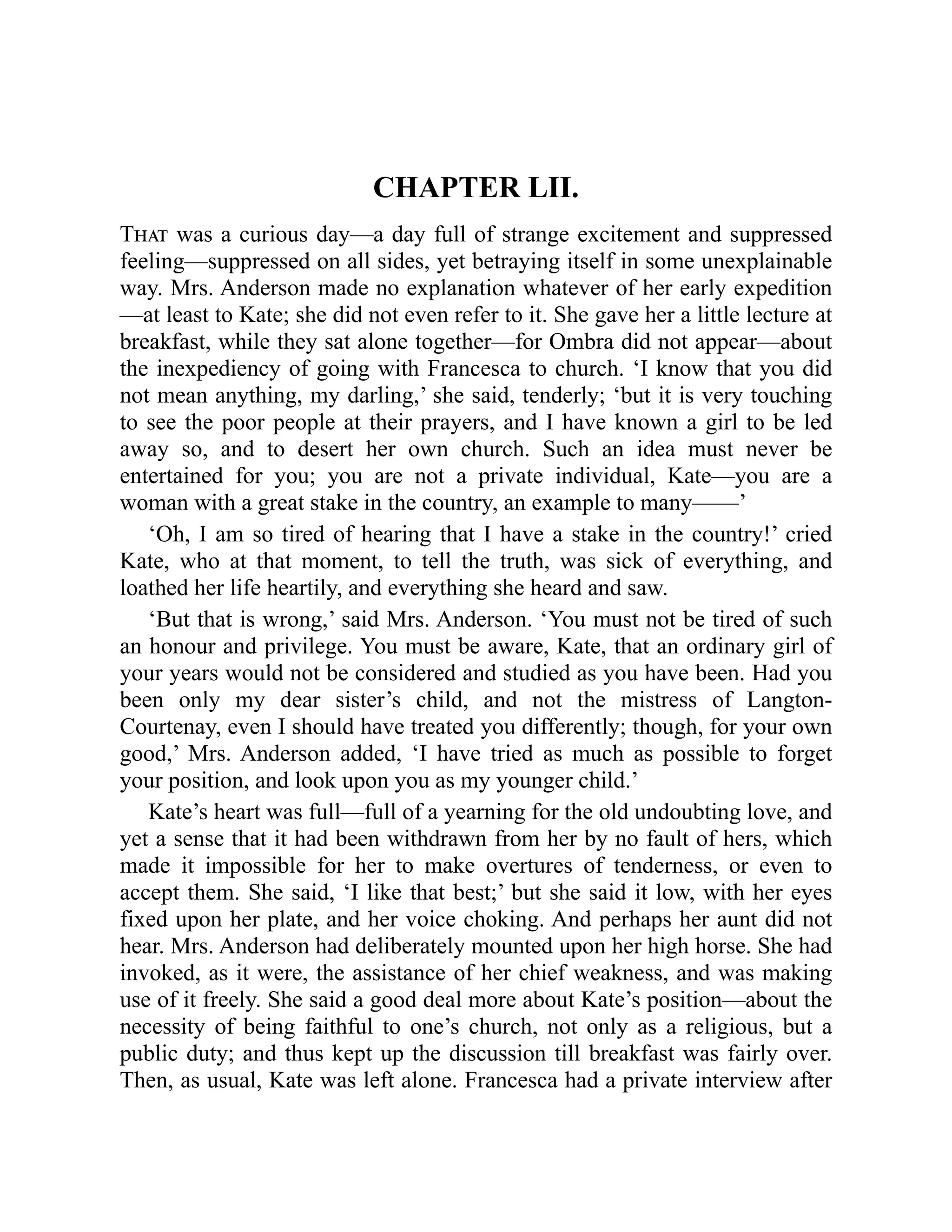 CHAPTER LII.
That was a curious day—a day full of strange excitement and suppressed
feeling—suppressed on all sides, yet betraying itself in some unexplainable
way. Mrs. Anderson made no explanation whatever of her early expedition
—at least to Kate; she did not even refer to it. She gave her a little lecture at
breakfast, while they sat alone together—for Ombra did not appear—about
the inexpediency of going with Francesca to church. ‘I know that you did
not mean anything, my darling,’ she said, tenderly; ‘but it is very touching
to see the poor people at their prayers, and I have known a girl to be led
away so, and to desert her own church. Such an idea must never be
entertained for you; you are not a private individual, Kate—you are a
woman with a great stake in the country, an example to many——’
‘Oh, I am so tired of hearing that I have a stake in the country!’ cried
Kate, who at that moment, to tell the truth, was sick of everything, and
loathed her life heartily, and everything she heard and saw.
‘But that is wrong,’ said Mrs. Anderson. ‘You must not be tired of such
an honour and privilege. You must be aware, Kate, that an ordinary girl of
your years would not be considered and studied as you have been. Had you
been only my dear sister’s child, and not the mistress of Langton-
Courtenay, even I should have treated you differently; though, for your own
good,’ Mrs. Anderson added, ‘I have tried as much as possible to forget
your position, and look upon you as my younger child.’
Kate’s heart was full—full of a yearning for the old undoubting love, and
yet a sense that it had been withdrawn from her by no fault of hers, which
made it impossible for her to make overtures of tenderness, or even to
accept them. She said, ‘I like that best;’ but she said it low, with her eyes
fixed upon her plate, and her voice choking. And perhaps her aunt did not
hear. Mrs. Anderson had deliberately mounted upon her high horse. She had
invoked, as it were, the assistance of her chief weakness, and was making
use of it freely. She said a good deal more about Kate’s position—about the
necessity of being faithful to one’s church, not only as a religious, but a
public duty; and thus kept up the discussion till breakfast was fairly over.
Then, as usual, Kate was left alone. Francesca had a private interview after
 