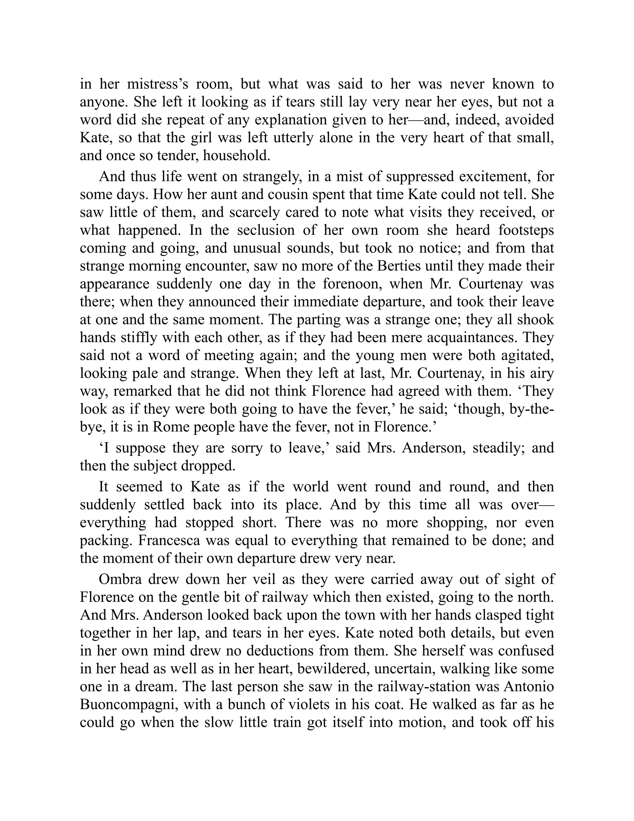 in her mistress’s room, but what was said to her was never known to
anyone. She left it looking as if tears still lay very near her eyes, but not a
word did she repeat of any explanation given to her—and, indeed, avoided
Kate, so that the girl was left utterly alone in the very heart of that small,
and once so tender, household.
And thus life went on strangely, in a mist of suppressed excitement, for
some days. How her aunt and cousin spent that time Kate could not tell. She
saw little of them, and scarcely cared to note what visits they received, or
what happened. In the seclusion of her own room she heard footsteps
coming and going, and unusual sounds, but took no notice; and from that
strange morning encounter, saw no more of the Berties until they made their
appearance suddenly one day in the forenoon, when Mr. Courtenay was
there; when they announced their immediate departure, and took their leave
at one and the same moment. The parting was a strange one; they all shook
hands stiffly with each other, as if they had been mere acquaintances. They
said not a word of meeting again; and the young men were both agitated,
looking pale and strange. When they left at last, Mr. Courtenay, in his airy
way, remarked that he did not think Florence had agreed with them. ‘They
look as if they were both going to have the fever,’ he said; ‘though, by-the-
bye, it is in Rome people have the fever, not in Florence.’
‘I suppose they are sorry to leave,’ said Mrs. Anderson, steadily; and
then the subject dropped.
It seemed to Kate as if the world went round and round, and then
suddenly settled back into its place. And by this time all was over—
everything had stopped short. There was no more shopping, nor even
packing. Francesca was equal to everything that remained to be done; and
the moment of their own departure drew very near.
Ombra drew down her veil as they were carried away out of sight of
Florence on the gentle bit of railway which then existed, going to the north.
And Mrs. Anderson looked back upon the town with her hands clasped tight
together in her lap, and tears in her eyes. Kate noted both details, but even
in her own mind drew no deductions from them. She herself was confused
in her head as well as in her heart, bewildered, uncertain, walking like some
one in a dream. The last person she saw in the railway-station was Antonio
Buoncompagni, with a bunch of violets in his coat. He walked as far as he
could go when the slow little train got itself into motion, and took off his
 