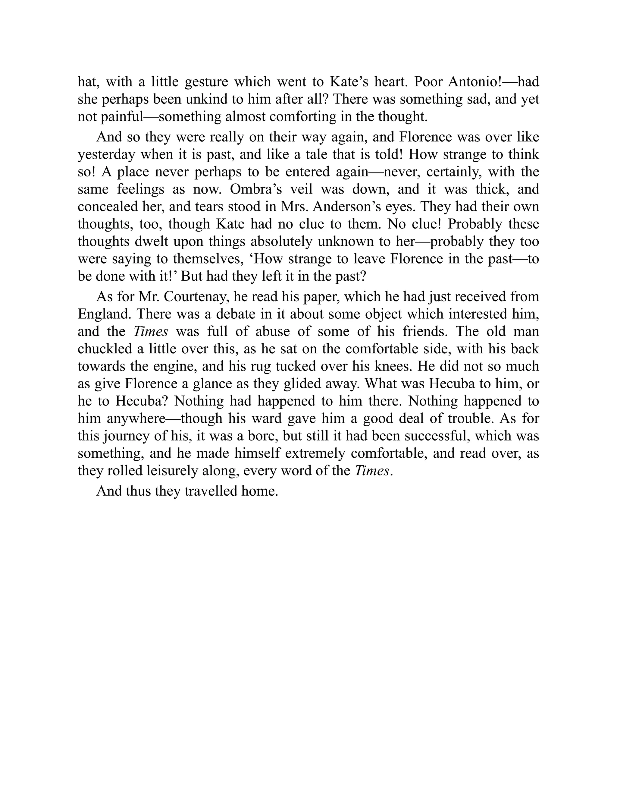hat, with a little gesture which went to Kate’s heart. Poor Antonio!—had
she perhaps been unkind to him after all? There was something sad, and yet
not painful—something almost comforting in the thought.
And so they were really on their way again, and Florence was over like
yesterday when it is past, and like a tale that is told! How strange to think
so! A place never perhaps to be entered again—never, certainly, with the
same feelings as now. Ombra’s veil was down, and it was thick, and
concealed her, and tears stood in Mrs. Anderson’s eyes. They had their own
thoughts, too, though Kate had no clue to them. No clue! Probably these
thoughts dwelt upon things absolutely unknown to her—probably they too
were saying to themselves, ‘How strange to leave Florence in the past—to
be done with it!’ But had they left it in the past?
As for Mr. Courtenay, he read his paper, which he had just received from
England. There was a debate in it about some object which interested him,
and the Times was full of abuse of some of his friends. The old man
chuckled a little over this, as he sat on the comfortable side, with his back
towards the engine, and his rug tucked over his knees. He did not so much
as give Florence a glance as they glided away. What was Hecuba to him, or
he to Hecuba? Nothing had happened to him there. Nothing happened to
him anywhere—though his ward gave him a good deal of trouble. As for
this journey of his, it was a bore, but still it had been successful, which was
something, and he made himself extremely comfortable, and read over, as
they rolled leisurely along, every word of the Times.
And thus they travelled home.
 