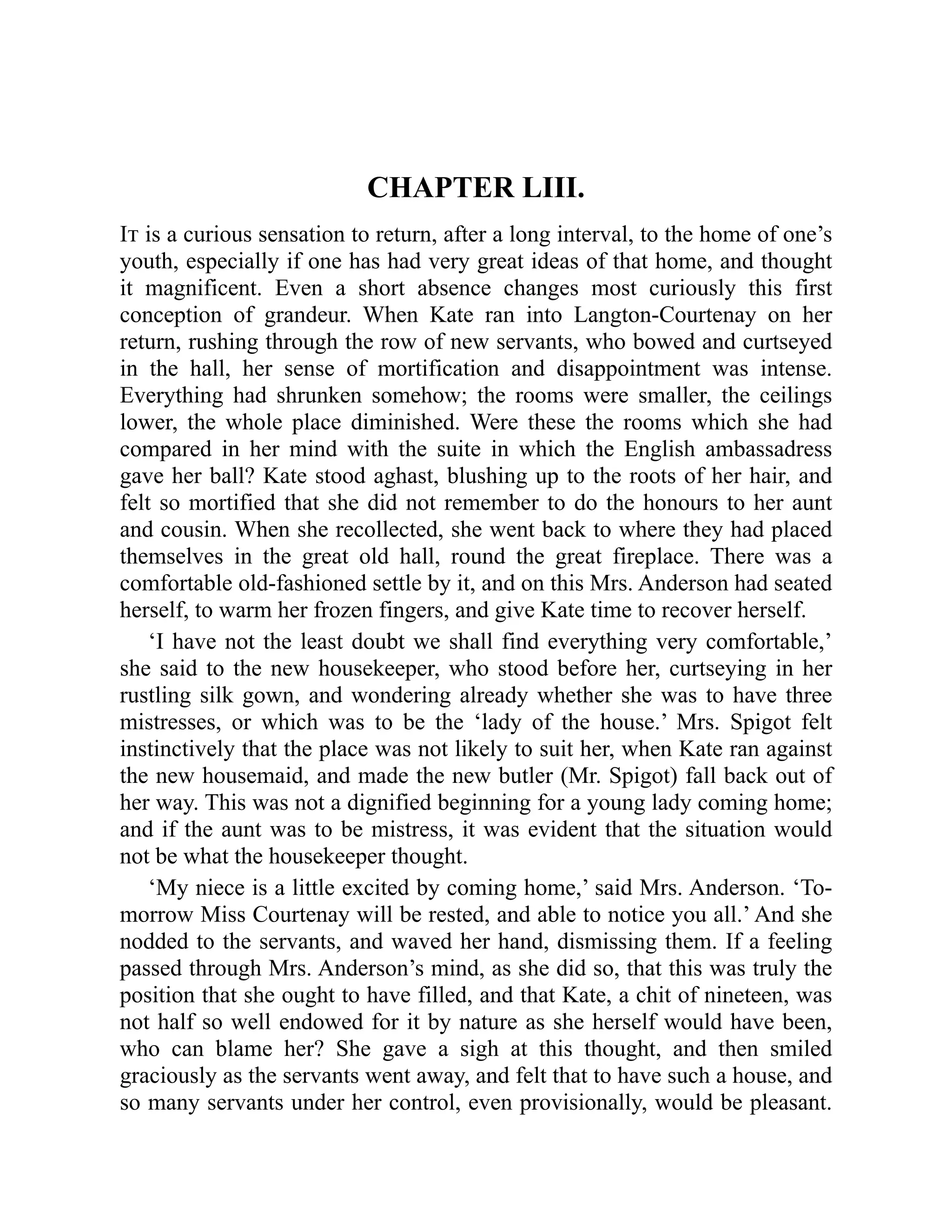 CHAPTER LIII.
It is a curious sensation to return, after a long interval, to the home of one’s
youth, especially if one has had very great ideas of that home, and thought
it magnificent. Even a short absence changes most curiously this first
conception of grandeur. When Kate ran into Langton-Courtenay on her
return, rushing through the row of new servants, who bowed and curtseyed
in the hall, her sense of mortification and disappointment was intense.
Everything had shrunken somehow; the rooms were smaller, the ceilings
lower, the whole place diminished. Were these the rooms which she had
compared in her mind with the suite in which the English ambassadress
gave her ball? Kate stood aghast, blushing up to the roots of her hair, and
felt so mortified that she did not remember to do the honours to her aunt
and cousin. When she recollected, she went back to where they had placed
themselves in the great old hall, round the great fireplace. There was a
comfortable old-fashioned settle by it, and on this Mrs. Anderson had seated
herself, to warm her frozen fingers, and give Kate time to recover herself.
‘I have not the least doubt we shall find everything very comfortable,’
she said to the new housekeeper, who stood before her, curtseying in her
rustling silk gown, and wondering already whether she was to have three
mistresses, or which was to be the ‘lady of the house.’ Mrs. Spigot felt
instinctively that the place was not likely to suit her, when Kate ran against
the new housemaid, and made the new butler (Mr. Spigot) fall back out of
her way. This was not a dignified beginning for a young lady coming home;
and if the aunt was to be mistress, it was evident that the situation would
not be what the housekeeper thought.
‘My niece is a little excited by coming home,’ said Mrs. Anderson. ‘To-
morrow Miss Courtenay will be rested, and able to notice you all.’ And she
nodded to the servants, and waved her hand, dismissing them. If a feeling
passed through Mrs. Anderson’s mind, as she did so, that this was truly the
position that she ought to have filled, and that Kate, a chit of nineteen, was
not half so well endowed for it by nature as she herself would have been,
who can blame her? She gave a sigh at this thought, and then smiled
graciously as the servants went away, and felt that to have such a house, and
so many servants under her control, even provisionally, would be pleasant.
 