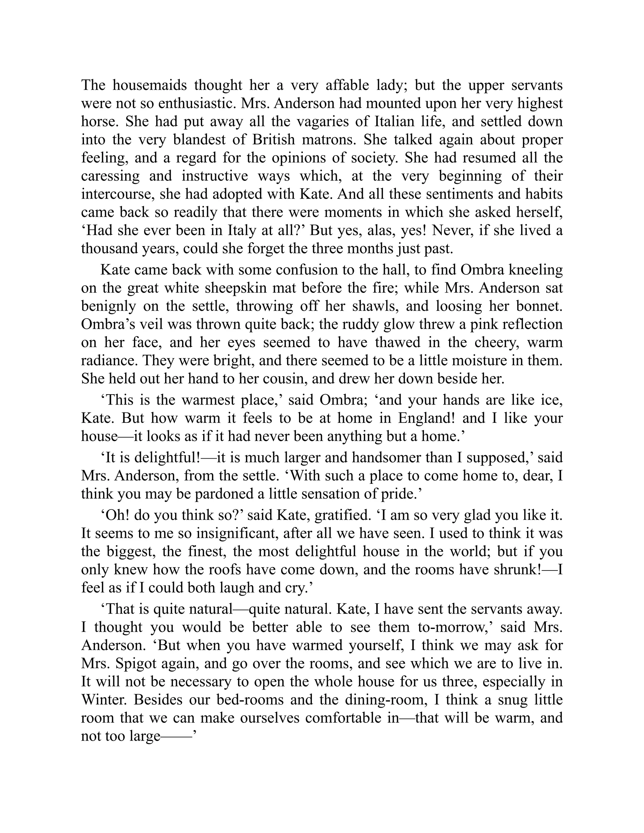 The housemaids thought her a very affable lady; but the upper servants
were not so enthusiastic. Mrs. Anderson had mounted upon her very highest
horse. She had put away all the vagaries of Italian life, and settled down
into the very blandest of British matrons. She talked again about proper
feeling, and a regard for the opinions of society. She had resumed all the
caressing and instructive ways which, at the very beginning of their
intercourse, she had adopted with Kate. And all these sentiments and habits
came back so readily that there were moments in which she asked herself,
‘Had she ever been in Italy at all?’ But yes, alas, yes! Never, if she lived a
thousand years, could she forget the three months just past.
Kate came back with some confusion to the hall, to find Ombra kneeling
on the great white sheepskin mat before the fire; while Mrs. Anderson sat
benignly on the settle, throwing off her shawls, and loosing her bonnet.
Ombra’s veil was thrown quite back; the ruddy glow threw a pink reflection
on her face, and her eyes seemed to have thawed in the cheery, warm
radiance. They were bright, and there seemed to be a little moisture in them.
She held out her hand to her cousin, and drew her down beside her.
‘This is the warmest place,’ said Ombra; ‘and your hands are like ice,
Kate. But how warm it feels to be at home in England! and I like your
house—it looks as if it had never been anything but a home.’
‘It is delightful!—it is much larger and handsomer than I supposed,’ said
Mrs. Anderson, from the settle. ‘With such a place to come home to, dear, I
think you may be pardoned a little sensation of pride.’
‘Oh! do you think so?’ said Kate, gratified. ‘I am so very glad you like it.
It seems to me so insignificant, after all we have seen. I used to think it was
the biggest, the finest, the most delightful house in the world; but if you
only knew how the roofs have come down, and the rooms have shrunk!—I
feel as if I could both laugh and cry.’
‘That is quite natural—quite natural. Kate, I have sent the servants away.
I thought you would be better able to see them to-morrow,’ said Mrs.
Anderson. ‘But when you have warmed yourself, I think we may ask for
Mrs. Spigot again, and go over the rooms, and see which we are to live in.
It will not be necessary to open the whole house for us three, especially in
Winter. Besides our bed-rooms and the dining-room, I think a snug little
room that we can make ourselves comfortable in—that will be warm, and
not too large——’
 