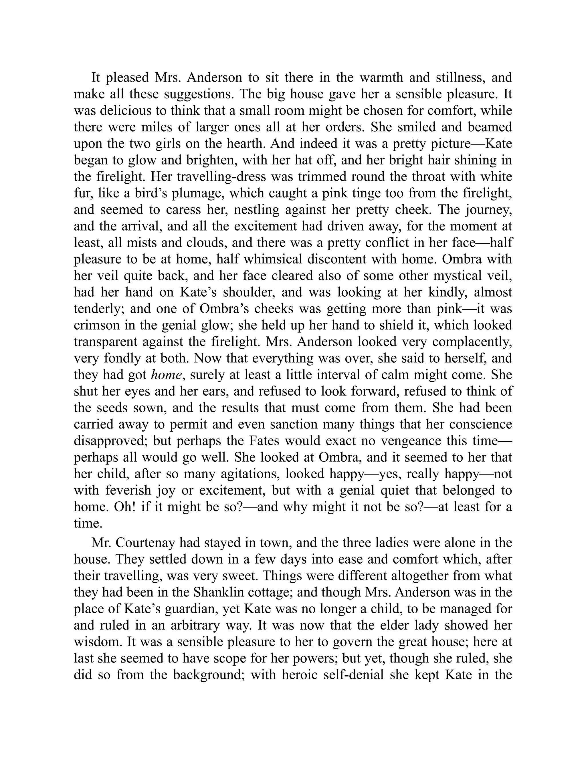 It pleased Mrs. Anderson to sit there in the warmth and stillness, and
make all these suggestions. The big house gave her a sensible pleasure. It
was delicious to think that a small room might be chosen for comfort, while
there were miles of larger ones all at her orders. She smiled and beamed
upon the two girls on the hearth. And indeed it was a pretty picture—Kate
began to glow and brighten, with her hat off, and her bright hair shining in
the firelight. Her travelling-dress was trimmed round the throat with white
fur, like a bird’s plumage, which caught a pink tinge too from the firelight,
and seemed to caress her, nestling against her pretty cheek. The journey,
and the arrival, and all the excitement had driven away, for the moment at
least, all mists and clouds, and there was a pretty conflict in her face—half
pleasure to be at home, half whimsical discontent with home. Ombra with
her veil quite back, and her face cleared also of some other mystical veil,
had her hand on Kate’s shoulder, and was looking at her kindly, almost
tenderly; and one of Ombra’s cheeks was getting more than pink—it was
crimson in the genial glow; she held up her hand to shield it, which looked
transparent against the firelight. Mrs. Anderson looked very complacently,
very fondly at both. Now that everything was over, she said to herself, and
they had got home, surely at least a little interval of calm might come. She
shut her eyes and her ears, and refused to look forward, refused to think of
the seeds sown, and the results that must come from them. She had been
carried away to permit and even sanction many things that her conscience
disapproved; but perhaps the Fates would exact no vengeance this time—
perhaps all would go well. She looked at Ombra, and it seemed to her that
her child, after so many agitations, looked happy—yes, really happy—not
with feverish joy or excitement, but with a genial quiet that belonged to
home. Oh! if it might be so?—and why might it not be so?—at least for a
time.
Mr. Courtenay had stayed in town, and the three ladies were alone in the
house. They settled down in a few days into ease and comfort which, after
their travelling, was very sweet. Things were different altogether from what
they had been in the Shanklin cottage; and though Mrs. Anderson was in the
place of Kate’s guardian, yet Kate was no longer a child, to be managed for
and ruled in an arbitrary way. It was now that the elder lady showed her
wisdom. It was a sensible pleasure to her to govern the great house; here at
last she seemed to have scope for her powers; but yet, though she ruled, she
did so from the background; with heroic self-denial she kept Kate in the
 