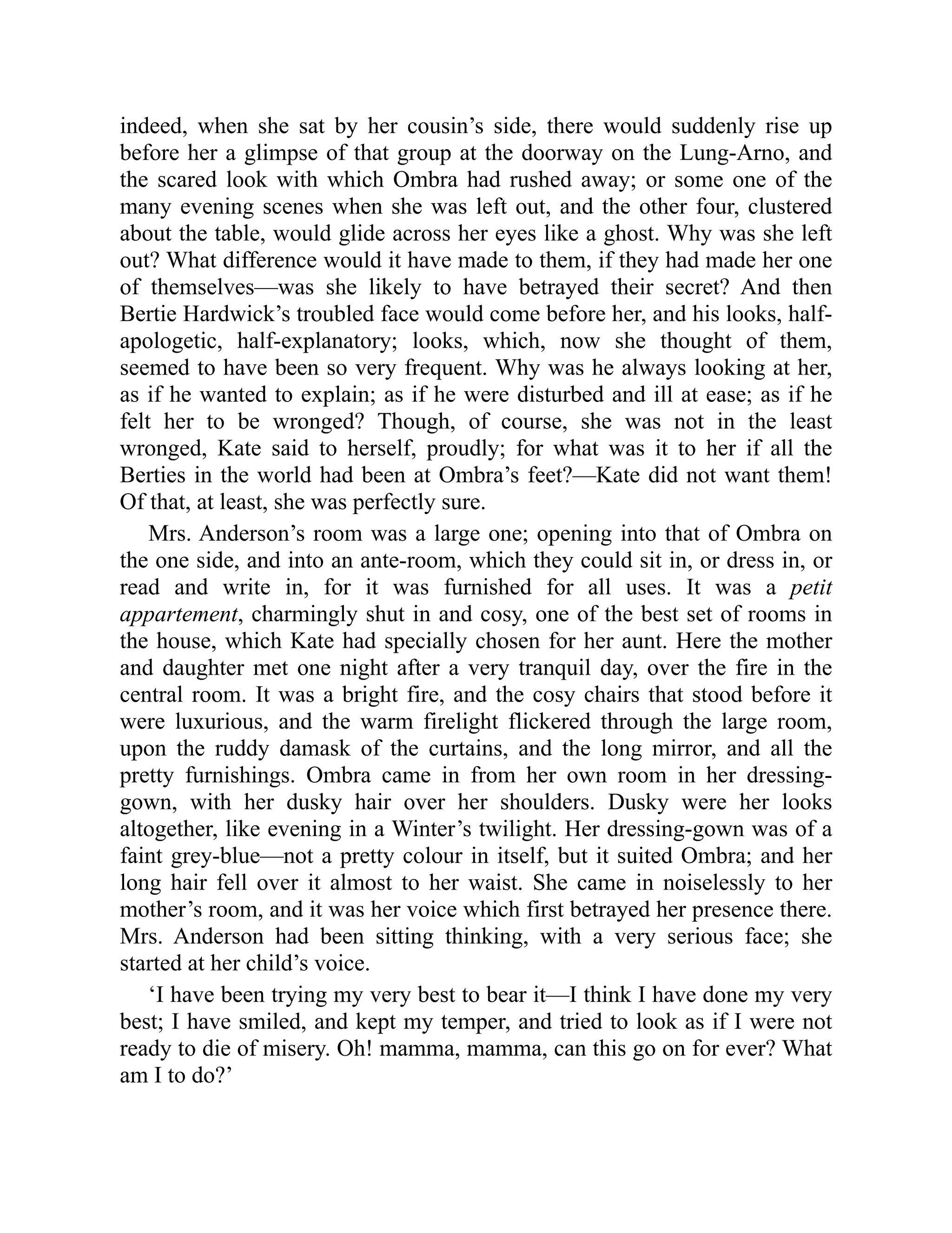 indeed, when she sat by her cousin’s side, there would suddenly rise up
before her a glimpse of that group at the doorway on the Lung-Arno, and
the scared look with which Ombra had rushed away; or some one of the
many evening scenes when she was left out, and the other four, clustered
about the table, would glide across her eyes like a ghost. Why was she left
out? What difference would it have made to them, if they had made her one
of themselves—was she likely to have betrayed their secret? And then
Bertie Hardwick’s troubled face would come before her, and his looks, half-
apologetic, half-explanatory; looks, which, now she thought of them,
seemed to have been so very frequent. Why was he always looking at her,
as if he wanted to explain; as if he were disturbed and ill at ease; as if he
felt her to be wronged? Though, of course, she was not in the least
wronged, Kate said to herself, proudly; for what was it to her if all the
Berties in the world had been at Ombra’s feet?—Kate did not want them!
Of that, at least, she was perfectly sure.
Mrs. Anderson’s room was a large one; opening into that of Ombra on
the one side, and into an ante-room, which they could sit in, or dress in, or
read and write in, for it was furnished for all uses. It was a petit
appartement, charmingly shut in and cosy, one of the best set of rooms in
the house, which Kate had specially chosen for her aunt. Here the mother
and daughter met one night after a very tranquil day, over the fire in the
central room. It was a bright fire, and the cosy chairs that stood before it
were luxurious, and the warm firelight flickered through the large room,
upon the ruddy damask of the curtains, and the long mirror, and all the
pretty furnishings. Ombra came in from her own room in her dressing-
gown, with her dusky hair over her shoulders. Dusky were her looks
altogether, like evening in a Winter’s twilight. Her dressing-gown was of a
faint grey-blue—not a pretty colour in itself, but it suited Ombra; and her
long hair fell over it almost to her waist. She came in noiselessly to her
mother’s room, and it was her voice which first betrayed her presence there.
Mrs. Anderson had been sitting thinking, with a very serious face; she
started at her child’s voice.
‘I have been trying my very best to bear it—I think I have done my very
best; I have smiled, and kept my temper, and tried to look as if I were not
ready to die of misery. Oh! mamma, mamma, can this go on for ever? What
am I to do?’
 
