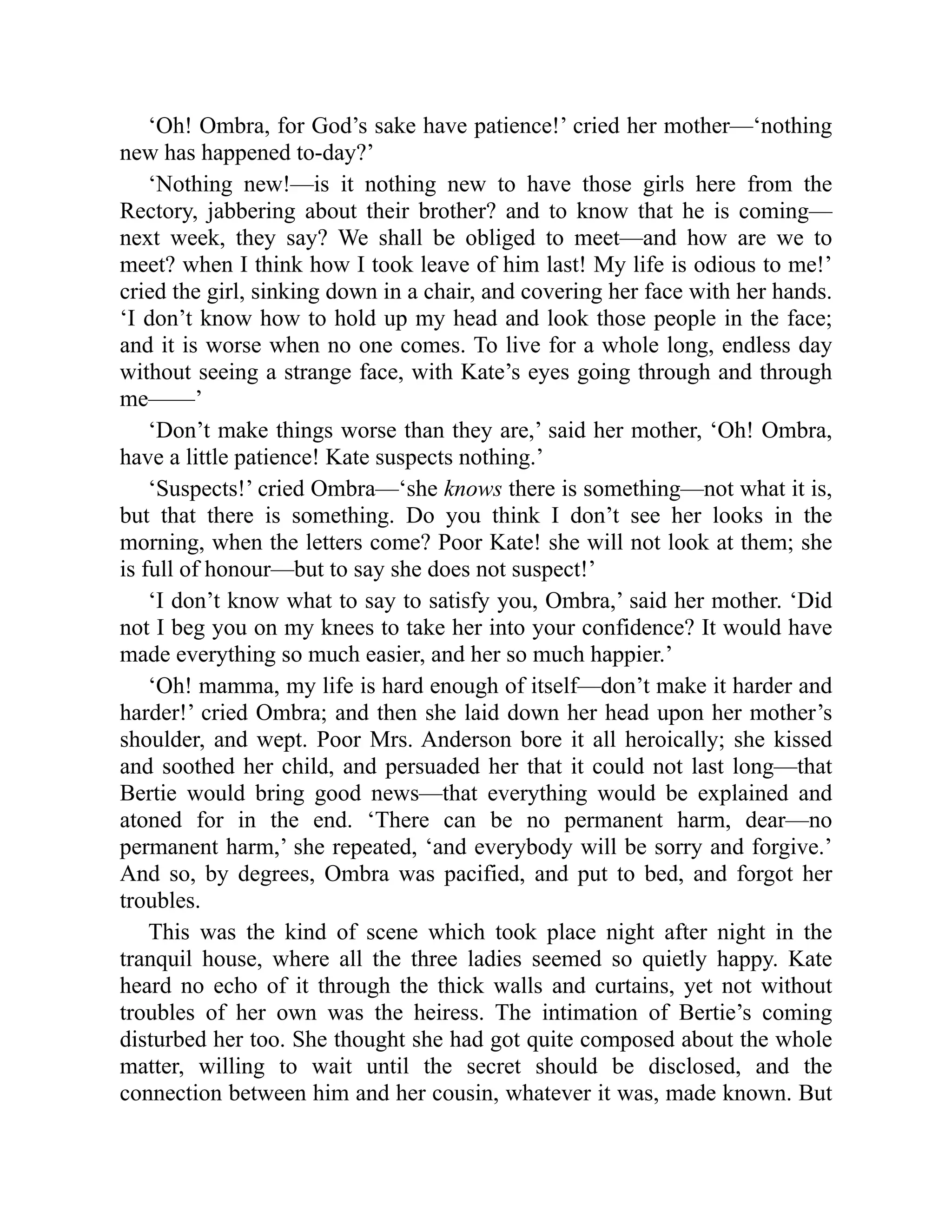 ‘Oh! Ombra, for God’s sake have patience!’ cried her mother—‘nothing
new has happened to-day?’
‘Nothing new!—is it nothing new to have those girls here from the
Rectory, jabbering about their brother? and to know that he is coming—
next week, they say? We shall be obliged to meet—and how are we to
meet? when I think how I took leave of him last! My life is odious to me!’
cried the girl, sinking down in a chair, and covering her face with her hands.
‘I don’t know how to hold up my head and look those people in the face;
and it is worse when no one comes. To live for a whole long, endless day
without seeing a strange face, with Kate’s eyes going through and through
me——’
‘Don’t make things worse than they are,’ said her mother, ‘Oh! Ombra,
have a little patience! Kate suspects nothing.’
‘Suspects!’ cried Ombra—‘she knows there is something—not what it is,
but that there is something. Do you think I don’t see her looks in the
morning, when the letters come? Poor Kate! she will not look at them; she
is full of honour—but to say she does not suspect!’
‘I don’t know what to say to satisfy you, Ombra,’ said her mother. ‘Did
not I beg you on my knees to take her into your confidence? It would have
made everything so much easier, and her so much happier.’
‘Oh! mamma, my life is hard enough of itself—don’t make it harder and
harder!’ cried Ombra; and then she laid down her head upon her mother’s
shoulder, and wept. Poor Mrs. Anderson bore it all heroically; she kissed
and soothed her child, and persuaded her that it could not last long—that
Bertie would bring good news—that everything would be explained and
atoned for in the end. ‘There can be no permanent harm, dear—no
permanent harm,’ she repeated, ‘and everybody will be sorry and forgive.’
And so, by degrees, Ombra was pacified, and put to bed, and forgot her
troubles.
This was the kind of scene which took place night after night in the
tranquil house, where all the three ladies seemed so quietly happy. Kate
heard no echo of it through the thick walls and curtains, yet not without
troubles of her own was the heiress. The intimation of Bertie’s coming
disturbed her too. She thought she had got quite composed about the whole
matter, willing to wait until the secret should be disclosed, and the
connection between him and her cousin, whatever it was, made known. But
 