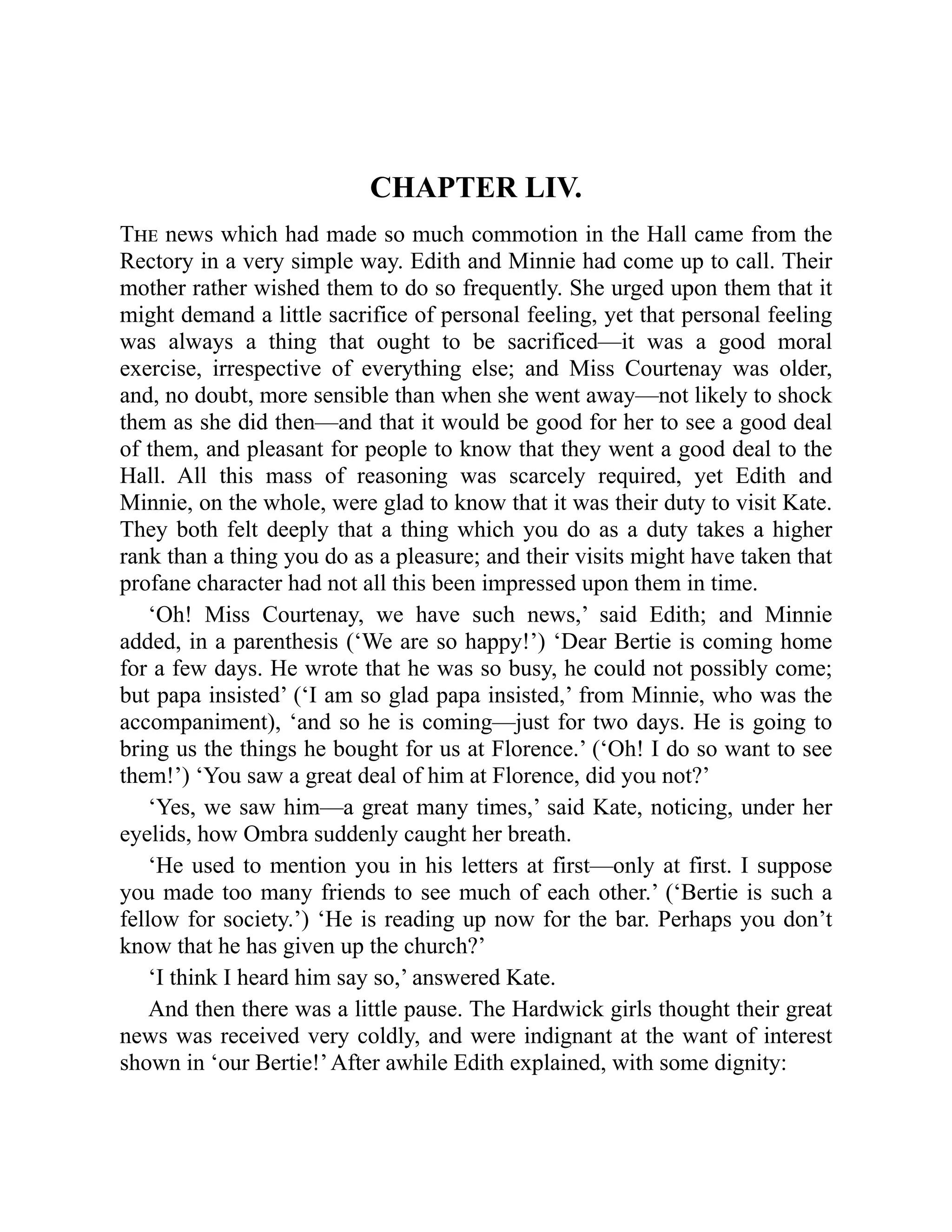 CHAPTER LIV.
The news which had made so much commotion in the Hall came from the
Rectory in a very simple way. Edith and Minnie had come up to call. Their
mother rather wished them to do so frequently. She urged upon them that it
might demand a little sacrifice of personal feeling, yet that personal feeling
was always a thing that ought to be sacrificed—it was a good moral
exercise, irrespective of everything else; and Miss Courtenay was older,
and, no doubt, more sensible than when she went away—not likely to shock
them as she did then—and that it would be good for her to see a good deal
of them, and pleasant for people to know that they went a good deal to the
Hall. All this mass of reasoning was scarcely required, yet Edith and
Minnie, on the whole, were glad to know that it was their duty to visit Kate.
They both felt deeply that a thing which you do as a duty takes a higher
rank than a thing you do as a pleasure; and their visits might have taken that
profane character had not all this been impressed upon them in time.
‘Oh! Miss Courtenay, we have such news,’ said Edith; and Minnie
added, in a parenthesis (‘We are so happy!’) ‘Dear Bertie is coming home
for a few days. He wrote that he was so busy, he could not possibly come;
but papa insisted’ (‘I am so glad papa insisted,’ from Minnie, who was the
accompaniment), ‘and so he is coming—just for two days. He is going to
bring us the things he bought for us at Florence.’ (‘Oh! I do so want to see
them!’) ‘You saw a great deal of him at Florence, did you not?’
‘Yes, we saw him—a great many times,’ said Kate, noticing, under her
eyelids, how Ombra suddenly caught her breath.
‘He used to mention you in his letters at first—only at first. I suppose
you made too many friends to see much of each other.’ (‘Bertie is such a
fellow for society.’) ‘He is reading up now for the bar. Perhaps you don’t
know that he has given up the church?’
‘I think I heard him say so,’ answered Kate.
And then there was a little pause. The Hardwick girls thought their great
news was received very coldly, and were indignant at the want of interest
shown in ‘our Bertie!’After awhile Edith explained, with some dignity:
 
