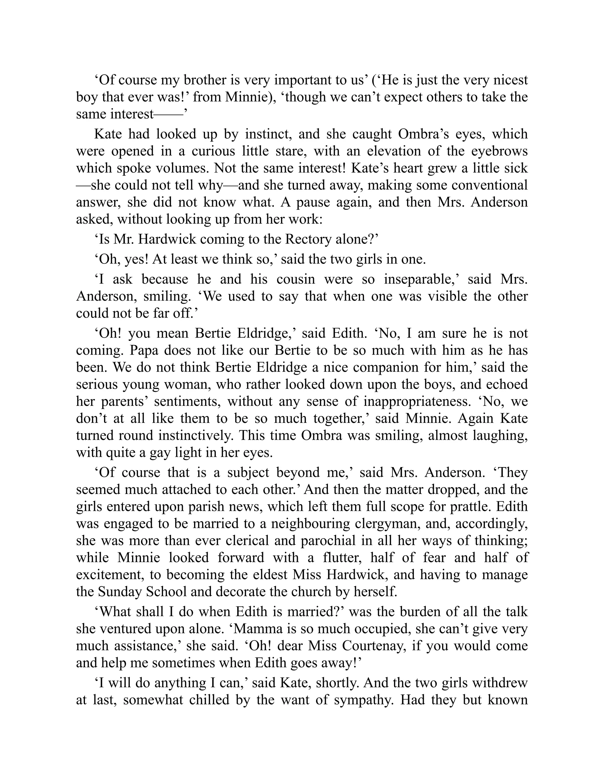 ‘Of course my brother is very important to us’ (‘He is just the very nicest
boy that ever was!’ from Minnie), ‘though we can’t expect others to take the
same interest——’
Kate had looked up by instinct, and she caught Ombra’s eyes, which
were opened in a curious little stare, with an elevation of the eyebrows
which spoke volumes. Not the same interest! Kate’s heart grew a little sick
—she could not tell why—and she turned away, making some conventional
answer, she did not know what. A pause again, and then Mrs. Anderson
asked, without looking up from her work:
‘Is Mr. Hardwick coming to the Rectory alone?’
‘Oh, yes! At least we think so,’ said the two girls in one.
‘I ask because he and his cousin were so inseparable,’ said Mrs.
Anderson, smiling. ‘We used to say that when one was visible the other
could not be far off.’
‘Oh! you mean Bertie Eldridge,’ said Edith. ‘No, I am sure he is not
coming. Papa does not like our Bertie to be so much with him as he has
been. We do not think Bertie Eldridge a nice companion for him,’ said the
serious young woman, who rather looked down upon the boys, and echoed
her parents’ sentiments, without any sense of inappropriateness. ‘No, we
don’t at all like them to be so much together,’ said Minnie. Again Kate
turned round instinctively. This time Ombra was smiling, almost laughing,
with quite a gay light in her eyes.
‘Of course that is a subject beyond me,’ said Mrs. Anderson. ‘They
seemed much attached to each other.’ And then the matter dropped, and the
girls entered upon parish news, which left them full scope for prattle. Edith
was engaged to be married to a neighbouring clergyman, and, accordingly,
she was more than ever clerical and parochial in all her ways of thinking;
while Minnie looked forward with a flutter, half of fear and half of
excitement, to becoming the eldest Miss Hardwick, and having to manage
the Sunday School and decorate the church by herself.
‘What shall I do when Edith is married?’ was the burden of all the talk
she ventured upon alone. ‘Mamma is so much occupied, she can’t give very
much assistance,’ she said. ‘Oh! dear Miss Courtenay, if you would come
and help me sometimes when Edith goes away!’
‘I will do anything I can,’ said Kate, shortly. And the two girls withdrew
at last, somewhat chilled by the want of sympathy. Had they but known
 