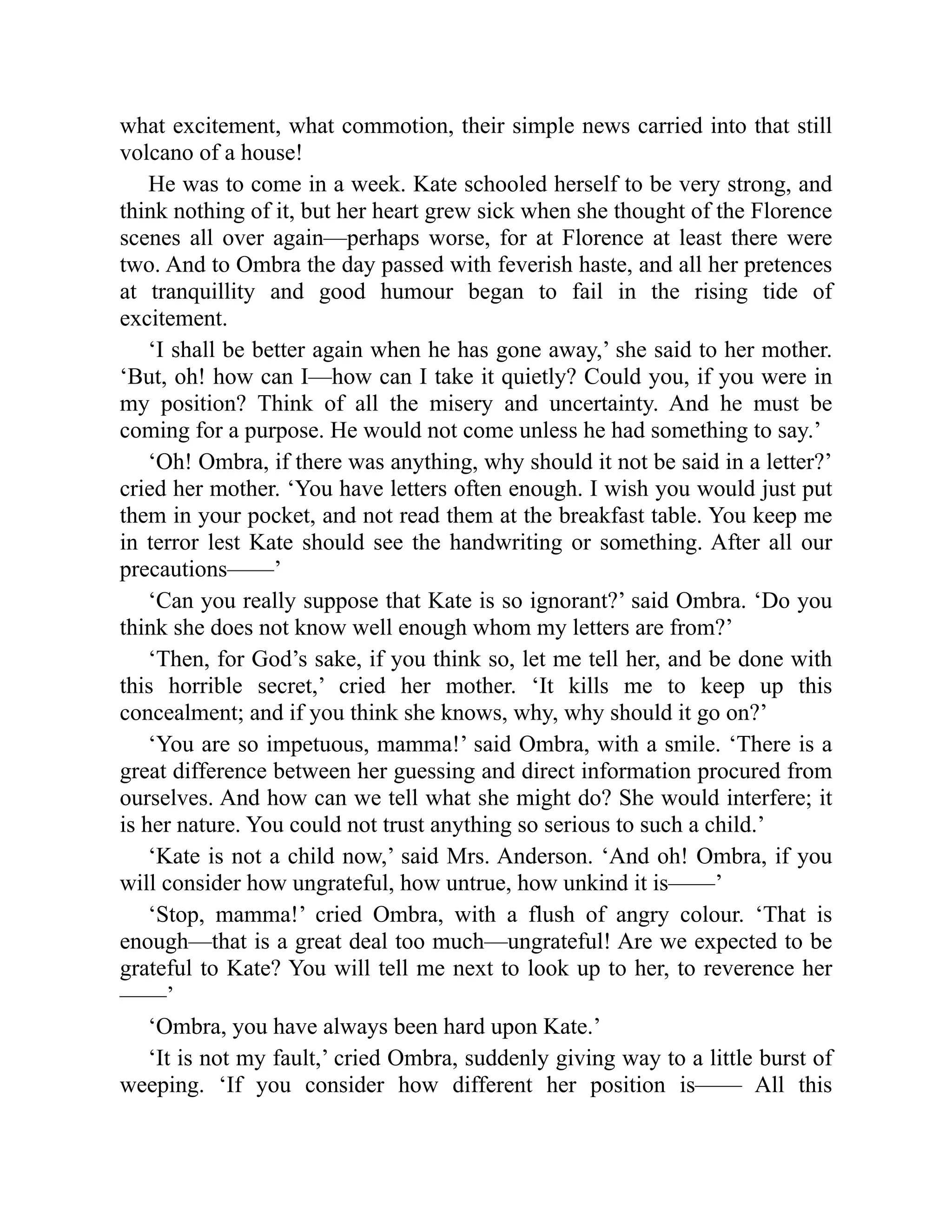what excitement, what commotion, their simple news carried into that still
volcano of a house!
He was to come in a week. Kate schooled herself to be very strong, and
think nothing of it, but her heart grew sick when she thought of the Florence
scenes all over again—perhaps worse, for at Florence at least there were
two. And to Ombra the day passed with feverish haste, and all her pretences
at tranquillity and good humour began to fail in the rising tide of
excitement.
‘I shall be better again when he has gone away,’ she said to her mother.
‘But, oh! how can I—how can I take it quietly? Could you, if you were in
my position? Think of all the misery and uncertainty. And he must be
coming for a purpose. He would not come unless he had something to say.’
‘Oh! Ombra, if there was anything, why should it not be said in a letter?’
cried her mother. ‘You have letters often enough. I wish you would just put
them in your pocket, and not read them at the breakfast table. You keep me
in terror lest Kate should see the handwriting or something. After all our
precautions——’
‘Can you really suppose that Kate is so ignorant?’ said Ombra. ‘Do you
think she does not know well enough whom my letters are from?’
‘Then, for God’s sake, if you think so, let me tell her, and be done with
this horrible secret,’ cried her mother. ‘It kills me to keep up this
concealment; and if you think she knows, why, why should it go on?’
‘You are so impetuous, mamma!’ said Ombra, with a smile. ‘There is a
great difference between her guessing and direct information procured from
ourselves. And how can we tell what she might do? She would interfere; it
is her nature. You could not trust anything so serious to such a child.’
‘Kate is not a child now,’ said Mrs. Anderson. ‘And oh! Ombra, if you
will consider how ungrateful, how untrue, how unkind it is——’
‘Stop, mamma!’ cried Ombra, with a flush of angry colour. ‘That is
enough—that is a great deal too much—ungrateful! Are we expected to be
grateful to Kate? You will tell me next to look up to her, to reverence her
——’
‘Ombra, you have always been hard upon Kate.’
‘It is not my fault,’ cried Ombra, suddenly giving way to a little burst of
weeping. ‘If you consider how different her position is—— All this
 