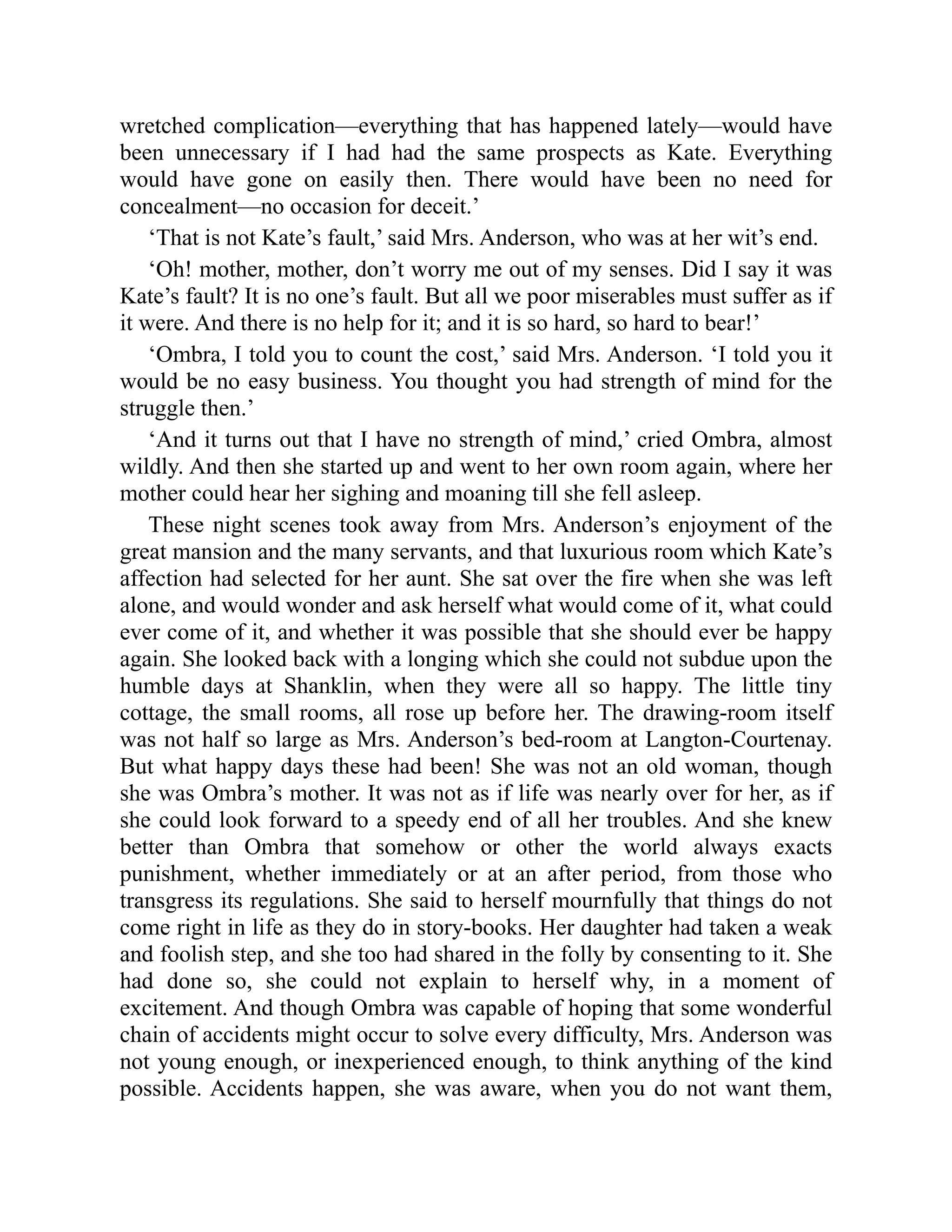wretched complication—everything that has happened lately—would have
been unnecessary if I had had the same prospects as Kate. Everything
would have gone on easily then. There would have been no need for
concealment—no occasion for deceit.’
‘That is not Kate’s fault,’ said Mrs. Anderson, who was at her wit’s end.
‘Oh! mother, mother, don’t worry me out of my senses. Did I say it was
Kate’s fault? It is no one’s fault. But all we poor miserables must suffer as if
it were. And there is no help for it; and it is so hard, so hard to bear!’
‘Ombra, I told you to count the cost,’ said Mrs. Anderson. ‘I told you it
would be no easy business. You thought you had strength of mind for the
struggle then.’
‘And it turns out that I have no strength of mind,’ cried Ombra, almost
wildly. And then she started up and went to her own room again, where her
mother could hear her sighing and moaning till she fell asleep.
These night scenes took away from Mrs. Anderson’s enjoyment of the
great mansion and the many servants, and that luxurious room which Kate’s
affection had selected for her aunt. She sat over the fire when she was left
alone, and would wonder and ask herself what would come of it, what could
ever come of it, and whether it was possible that she should ever be happy
again. She looked back with a longing which she could not subdue upon the
humble days at Shanklin, when they were all so happy. The little tiny
cottage, the small rooms, all rose up before her. The drawing-room itself
was not half so large as Mrs. Anderson’s bed-room at Langton-Courtenay.
But what happy days these had been! She was not an old woman, though
she was Ombra’s mother. It was not as if life was nearly over for her, as if
she could look forward to a speedy end of all her troubles. And she knew
better than Ombra that somehow or other the world always exacts
punishment, whether immediately or at an after period, from those who
transgress its regulations. She said to herself mournfully that things do not
come right in life as they do in story-books. Her daughter had taken a weak
and foolish step, and she too had shared in the folly by consenting to it. She
had done so, she could not explain to herself why, in a moment of
excitement. And though Ombra was capable of hoping that some wonderful
chain of accidents might occur to solve every difficulty, Mrs. Anderson was
not young enough, or inexperienced enough, to think anything of the kind
possible. Accidents happen, she was aware, when you do not want them,
 