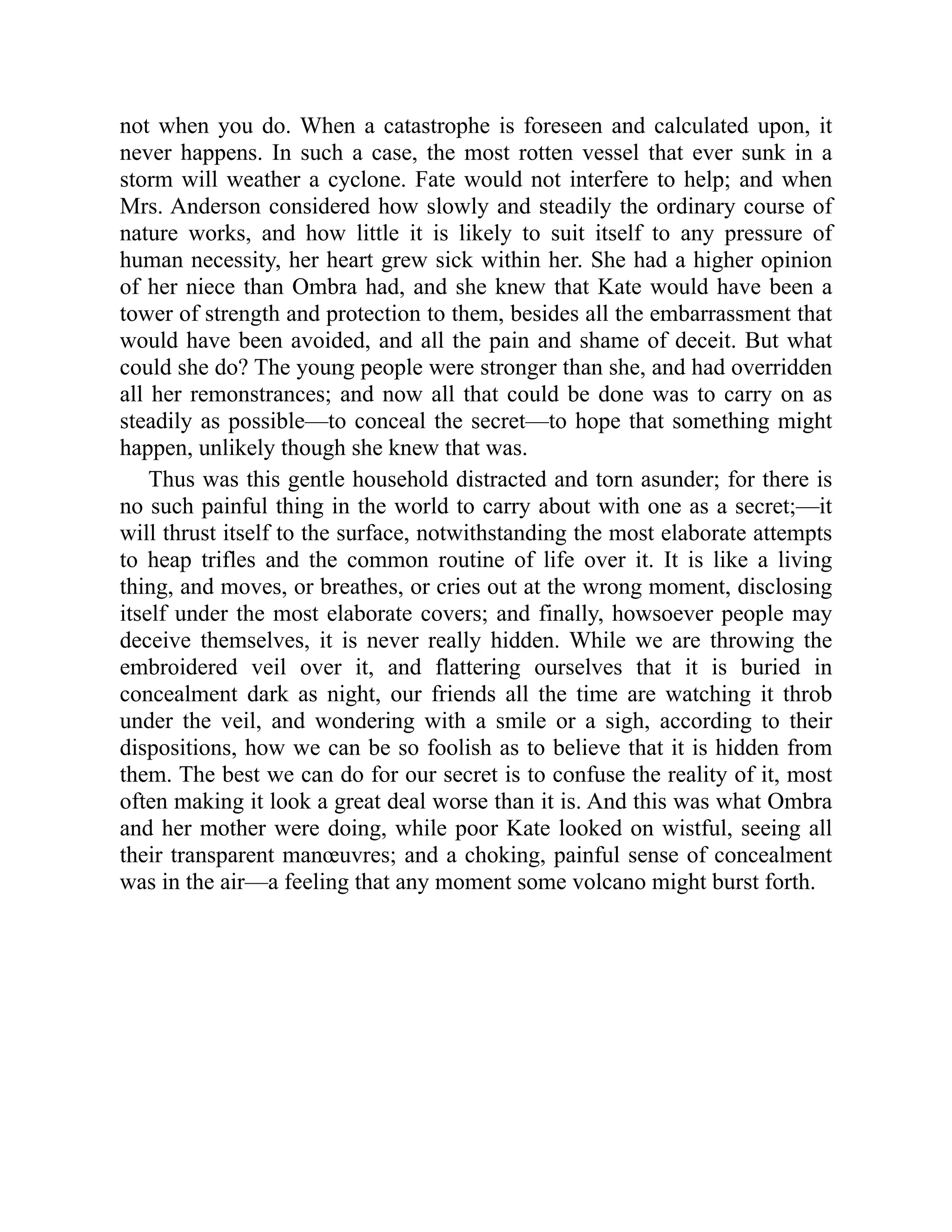 not when you do. When a catastrophe is foreseen and calculated upon, it
never happens. In such a case, the most rotten vessel that ever sunk in a
storm will weather a cyclone. Fate would not interfere to help; and when
Mrs. Anderson considered how slowly and steadily the ordinary course of
nature works, and how little it is likely to suit itself to any pressure of
human necessity, her heart grew sick within her. She had a higher opinion
of her niece than Ombra had, and she knew that Kate would have been a
tower of strength and protection to them, besides all the embarrassment that
would have been avoided, and all the pain and shame of deceit. But what
could she do? The young people were stronger than she, and had overridden
all her remonstrances; and now all that could be done was to carry on as
steadily as possible—to conceal the secret—to hope that something might
happen, unlikely though she knew that was.
Thus was this gentle household distracted and torn asunder; for there is
no such painful thing in the world to carry about with one as a secret;—it
will thrust itself to the surface, notwithstanding the most elaborate attempts
to heap trifles and the common routine of life over it. It is like a living
thing, and moves, or breathes, or cries out at the wrong moment, disclosing
itself under the most elaborate covers; and finally, howsoever people may
deceive themselves, it is never really hidden. While we are throwing the
embroidered veil over it, and flattering ourselves that it is buried in
concealment dark as night, our friends all the time are watching it throb
under the veil, and wondering with a smile or a sigh, according to their
dispositions, how we can be so foolish as to believe that it is hidden from
them. The best we can do for our secret is to confuse the reality of it, most
often making it look a great deal worse than it is. And this was what Ombra
and her mother were doing, while poor Kate looked on wistful, seeing all
their transparent manœuvres; and a choking, painful sense of concealment
was in the air—a feeling that any moment some volcano might burst forth.
 