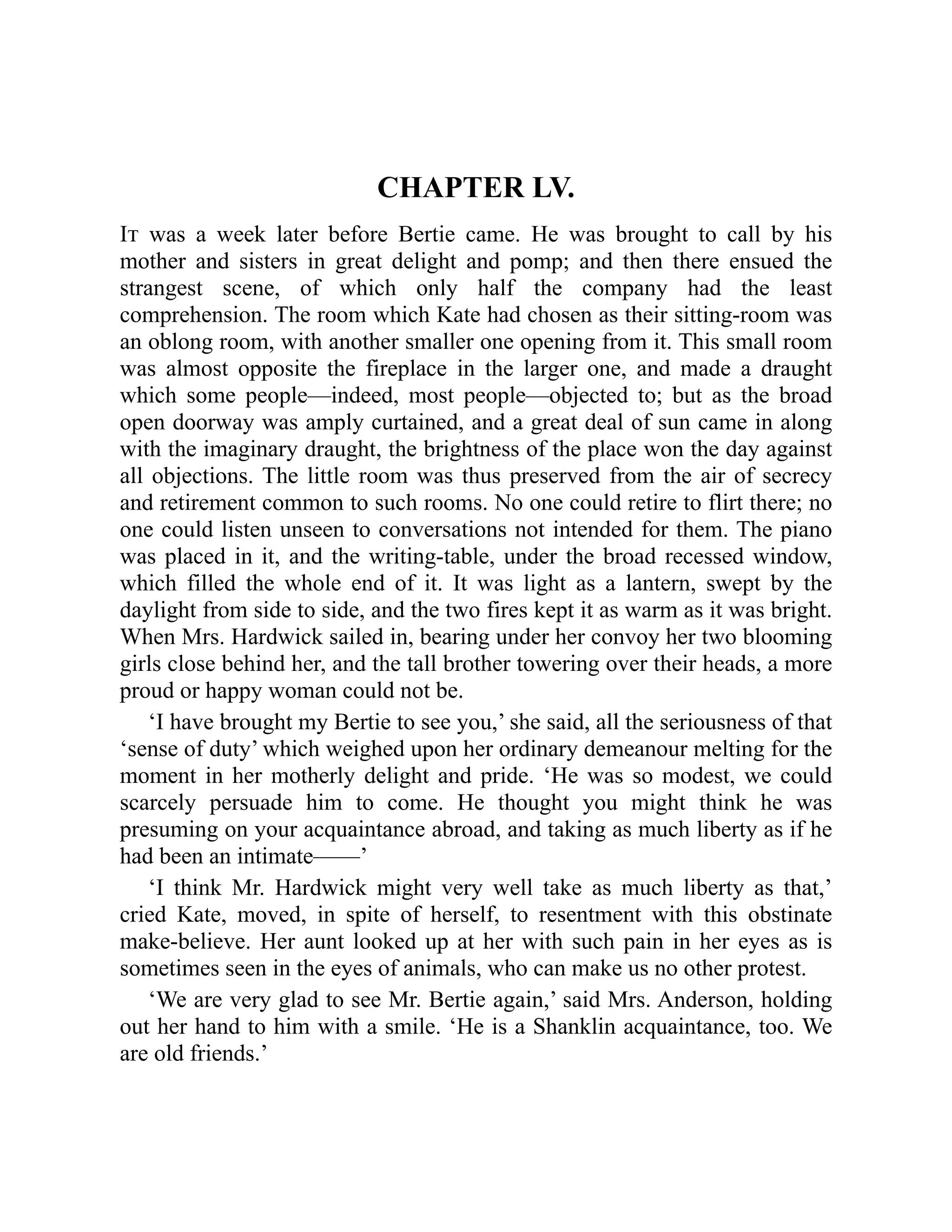 CHAPTER LV.
It was a week later before Bertie came. He was brought to call by his
mother and sisters in great delight and pomp; and then there ensued the
strangest scene, of which only half the company had the least
comprehension. The room which Kate had chosen as their sitting-room was
an oblong room, with another smaller one opening from it. This small room
was almost opposite the fireplace in the larger one, and made a draught
which some people—indeed, most people—objected to; but as the broad
open doorway was amply curtained, and a great deal of sun came in along
with the imaginary draught, the brightness of the place won the day against
all objections. The little room was thus preserved from the air of secrecy
and retirement common to such rooms. No one could retire to flirt there; no
one could listen unseen to conversations not intended for them. The piano
was placed in it, and the writing-table, under the broad recessed window,
which filled the whole end of it. It was light as a lantern, swept by the
daylight from side to side, and the two fires kept it as warm as it was bright.
When Mrs. Hardwick sailed in, bearing under her convoy her two blooming
girls close behind her, and the tall brother towering over their heads, a more
proud or happy woman could not be.
‘I have brought my Bertie to see you,’ she said, all the seriousness of that
‘sense of duty’ which weighed upon her ordinary demeanour melting for the
moment in her motherly delight and pride. ‘He was so modest, we could
scarcely persuade him to come. He thought you might think he was
presuming on your acquaintance abroad, and taking as much liberty as if he
had been an intimate——’
‘I think Mr. Hardwick might very well take as much liberty as that,’
cried Kate, moved, in spite of herself, to resentment with this obstinate
make-believe. Her aunt looked up at her with such pain in her eyes as is
sometimes seen in the eyes of animals, who can make us no other protest.
‘We are very glad to see Mr. Bertie again,’ said Mrs. Anderson, holding
out her hand to him with a smile. ‘He is a Shanklin acquaintance, too. We
are old friends.’
 