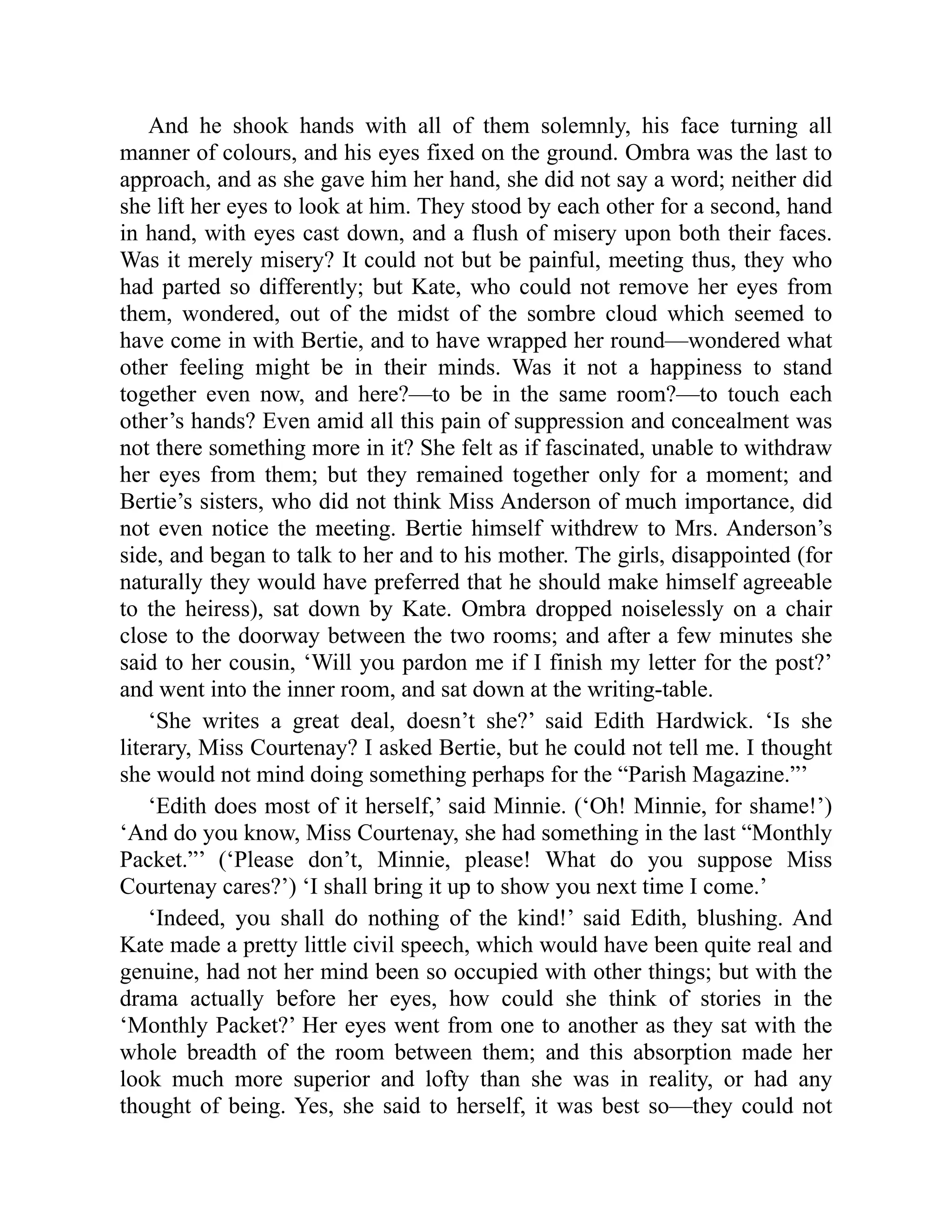 And he shook hands with all of them solemnly, his face turning all
manner of colours, and his eyes fixed on the ground. Ombra was the last to
approach, and as she gave him her hand, she did not say a word; neither did
she lift her eyes to look at him. They stood by each other for a second, hand
in hand, with eyes cast down, and a flush of misery upon both their faces.
Was it merely misery? It could not but be painful, meeting thus, they who
had parted so differently; but Kate, who could not remove her eyes from
them, wondered, out of the midst of the sombre cloud which seemed to
have come in with Bertie, and to have wrapped her round—wondered what
other feeling might be in their minds. Was it not a happiness to stand
together even now, and here?—to be in the same room?—to touch each
other’s hands? Even amid all this pain of suppression and concealment was
not there something more in it? She felt as if fascinated, unable to withdraw
her eyes from them; but they remained together only for a moment; and
Bertie’s sisters, who did not think Miss Anderson of much importance, did
not even notice the meeting. Bertie himself withdrew to Mrs. Anderson’s
side, and began to talk to her and to his mother. The girls, disappointed (for
naturally they would have preferred that he should make himself agreeable
to the heiress), sat down by Kate. Ombra dropped noiselessly on a chair
close to the doorway between the two rooms; and after a few minutes she
said to her cousin, ‘Will you pardon me if I finish my letter for the post?’
and went into the inner room, and sat down at the writing-table.
‘She writes a great deal, doesn’t she?’ said Edith Hardwick. ‘Is she
literary, Miss Courtenay? I asked Bertie, but he could not tell me. I thought
she would not mind doing something perhaps for the “Parish Magazine.”’
‘Edith does most of it herself,’ said Minnie. (‘Oh! Minnie, for shame!’)
‘And do you know, Miss Courtenay, she had something in the last “Monthly
Packet.”’ (‘Please don’t, Minnie, please! What do you suppose Miss
Courtenay cares?’) ‘I shall bring it up to show you next time I come.’
‘Indeed, you shall do nothing of the kind!’ said Edith, blushing. And
Kate made a pretty little civil speech, which would have been quite real and
genuine, had not her mind been so occupied with other things; but with the
drama actually before her eyes, how could she think of stories in the
‘Monthly Packet?’ Her eyes went from one to another as they sat with the
whole breadth of the room between them; and this absorption made her
look much more superior and lofty than she was in reality, or had any
thought of being. Yes, she said to herself, it was best so—they could not
 