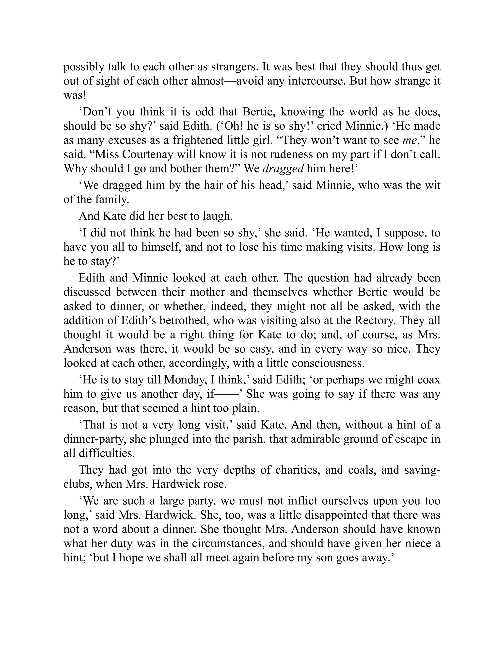 possibly talk to each other as strangers. It was best that they should thus get
out of sight of each other almost—avoid any intercourse. But how strange it
was!
‘Don’t you think it is odd that Bertie, knowing the world as he does,
should be so shy?’ said Edith. (‘Oh! he is so shy!’ cried Minnie.) ‘He made
as many excuses as a frightened little girl. “They won’t want to see me,” he
said. “Miss Courtenay will know it is not rudeness on my part if I don’t call.
Why should I go and bother them?” We dragged him here!’
‘We dragged him by the hair of his head,’ said Minnie, who was the wit
of the family.
And Kate did her best to laugh.
‘I did not think he had been so shy,’ she said. ‘He wanted, I suppose, to
have you all to himself, and not to lose his time making visits. How long is
he to stay?’
Edith and Minnie looked at each other. The question had already been
discussed between their mother and themselves whether Bertie would be
asked to dinner, or whether, indeed, they might not all be asked, with the
addition of Edith’s betrothed, who was visiting also at the Rectory. They all
thought it would be a right thing for Kate to do; and, of course, as Mrs.
Anderson was there, it would be so easy, and in every way so nice. They
looked at each other, accordingly, with a little consciousness.
‘He is to stay till Monday, I think,’ said Edith; ‘or perhaps we might coax
him to give us another day, if——’ She was going to say if there was any
reason, but that seemed a hint too plain.
‘That is not a very long visit,’ said Kate. And then, without a hint of a
dinner-party, she plunged into the parish, that admirable ground of escape in
all difficulties.
They had got into the very depths of charities, and coals, and saving-
clubs, when Mrs. Hardwick rose.
‘We are such a large party, we must not inflict ourselves upon you too
long,’ said Mrs. Hardwick. She, too, was a little disappointed that there was
not a word about a dinner. She thought Mrs. Anderson should have known
what her duty was in the circumstances, and should have given her niece a
hint; ‘but I hope we shall all meet again before my son goes away.’
 