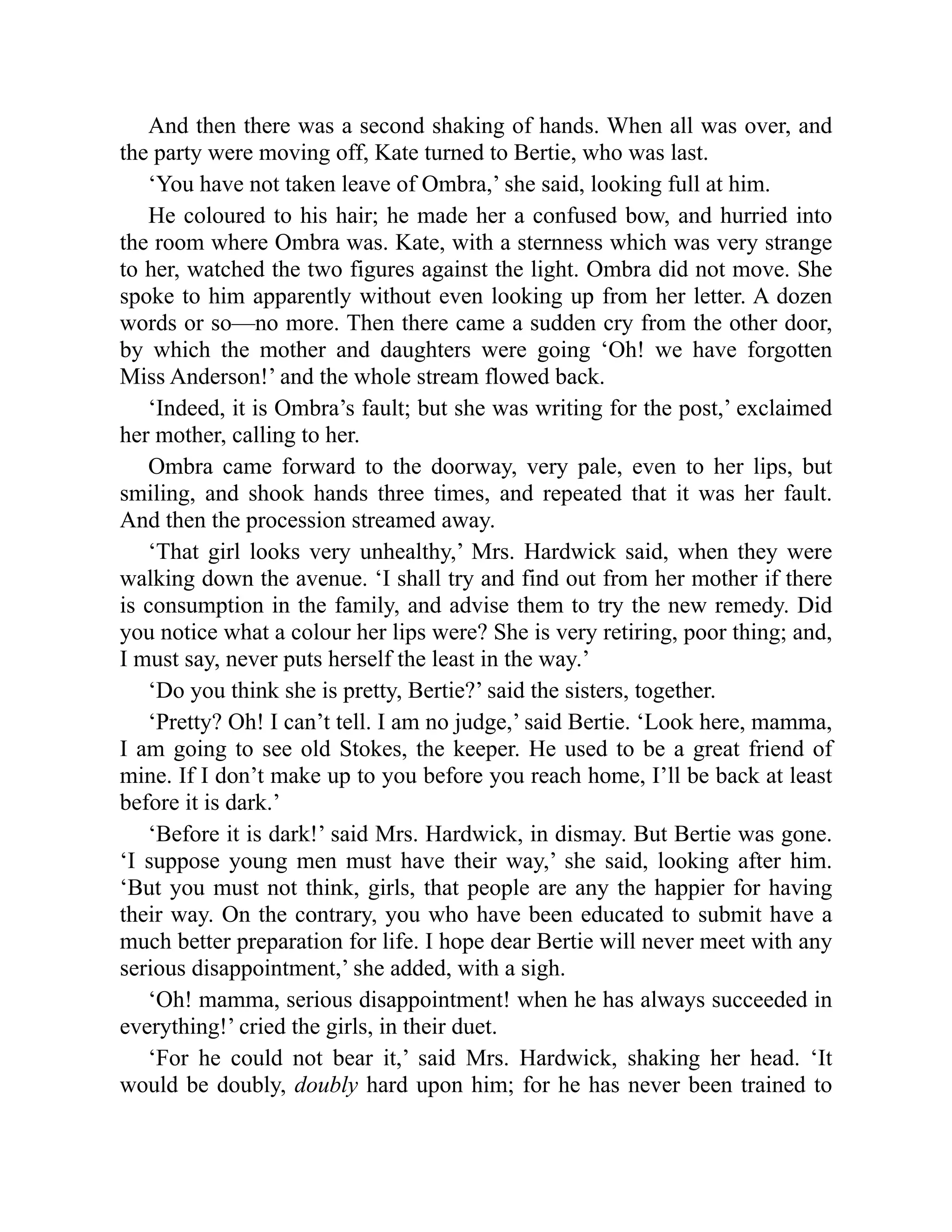 And then there was a second shaking of hands. When all was over, and
the party were moving off, Kate turned to Bertie, who was last.
‘You have not taken leave of Ombra,’ she said, looking full at him.
He coloured to his hair; he made her a confused bow, and hurried into
the room where Ombra was. Kate, with a sternness which was very strange
to her, watched the two figures against the light. Ombra did not move. She
spoke to him apparently without even looking up from her letter. A dozen
words or so—no more. Then there came a sudden cry from the other door,
by which the mother and daughters were going ‘Oh! we have forgotten
Miss Anderson!’ and the whole stream flowed back.
‘Indeed, it is Ombra’s fault; but she was writing for the post,’ exclaimed
her mother, calling to her.
Ombra came forward to the doorway, very pale, even to her lips, but
smiling, and shook hands three times, and repeated that it was her fault.
And then the procession streamed away.
‘That girl looks very unhealthy,’ Mrs. Hardwick said, when they were
walking down the avenue. ‘I shall try and find out from her mother if there
is consumption in the family, and advise them to try the new remedy. Did
you notice what a colour her lips were? She is very retiring, poor thing; and,
I must say, never puts herself the least in the way.’
‘Do you think she is pretty, Bertie?’ said the sisters, together.
‘Pretty? Oh! I can’t tell. I am no judge,’ said Bertie. ‘Look here, mamma,
I am going to see old Stokes, the keeper. He used to be a great friend of
mine. If I don’t make up to you before you reach home, I’ll be back at least
before it is dark.’
‘Before it is dark!’ said Mrs. Hardwick, in dismay. But Bertie was gone.
‘I suppose young men must have their way,’ she said, looking after him.
‘But you must not think, girls, that people are any the happier for having
their way. On the contrary, you who have been educated to submit have a
much better preparation for life. I hope dear Bertie will never meet with any
serious disappointment,’ she added, with a sigh.
‘Oh! mamma, serious disappointment! when he has always succeeded in
everything!’ cried the girls, in their duet.
‘For he could not bear it,’ said Mrs. Hardwick, shaking her head. ‘It
would be doubly, doubly hard upon him; for he has never been trained to
 