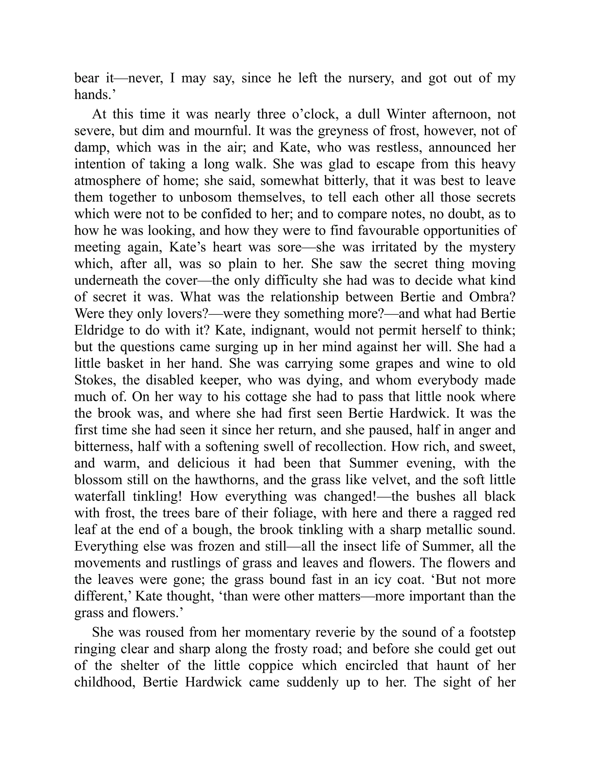 bear it—never, I may say, since he left the nursery, and got out of my
hands.’
At this time it was nearly three o’clock, a dull Winter afternoon, not
severe, but dim and mournful. It was the greyness of frost, however, not of
damp, which was in the air; and Kate, who was restless, announced her
intention of taking a long walk. She was glad to escape from this heavy
atmosphere of home; she said, somewhat bitterly, that it was best to leave
them together to unbosom themselves, to tell each other all those secrets
which were not to be confided to her; and to compare notes, no doubt, as to
how he was looking, and how they were to find favourable opportunities of
meeting again, Kate’s heart was sore—she was irritated by the mystery
which, after all, was so plain to her. She saw the secret thing moving
underneath the cover—the only difficulty she had was to decide what kind
of secret it was. What was the relationship between Bertie and Ombra?
Were they only lovers?—were they something more?—and what had Bertie
Eldridge to do with it? Kate, indignant, would not permit herself to think;
but the questions came surging up in her mind against her will. She had a
little basket in her hand. She was carrying some grapes and wine to old
Stokes, the disabled keeper, who was dying, and whom everybody made
much of. On her way to his cottage she had to pass that little nook where
the brook was, and where she had first seen Bertie Hardwick. It was the
first time she had seen it since her return, and she paused, half in anger and
bitterness, half with a softening swell of recollection. How rich, and sweet,
and warm, and delicious it had been that Summer evening, with the
blossom still on the hawthorns, and the grass like velvet, and the soft little
waterfall tinkling! How everything was changed!—the bushes all black
with frost, the trees bare of their foliage, with here and there a ragged red
leaf at the end of a bough, the brook tinkling with a sharp metallic sound.
Everything else was frozen and still—all the insect life of Summer, all the
movements and rustlings of grass and leaves and flowers. The flowers and
the leaves were gone; the grass bound fast in an icy coat. ‘But not more
different,’ Kate thought, ‘than were other matters—more important than the
grass and flowers.’
She was roused from her momentary reverie by the sound of a footstep
ringing clear and sharp along the frosty road; and before she could get out
of the shelter of the little coppice which encircled that haunt of her
childhood, Bertie Hardwick came suddenly up to her. The sight of her
 