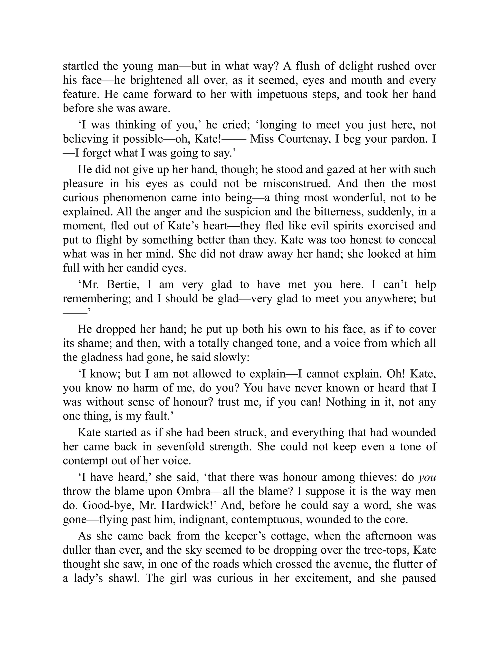 startled the young man—but in what way? A flush of delight rushed over
his face—he brightened all over, as it seemed, eyes and mouth and every
feature. He came forward to her with impetuous steps, and took her hand
before she was aware.
‘I was thinking of you,’ he cried; ‘longing to meet you just here, not
believing it possible—oh, Kate!—— Miss Courtenay, I beg your pardon. I
—I forget what I was going to say.’
He did not give up her hand, though; he stood and gazed at her with such
pleasure in his eyes as could not be misconstrued. And then the most
curious phenomenon came into being—a thing most wonderful, not to be
explained. All the anger and the suspicion and the bitterness, suddenly, in a
moment, fled out of Kate’s heart—they fled like evil spirits exorcised and
put to flight by something better than they. Kate was too honest to conceal
what was in her mind. She did not draw away her hand; she looked at him
full with her candid eyes.
‘Mr. Bertie, I am very glad to have met you here. I can’t help
remembering; and I should be glad—very glad to meet you anywhere; but
——’
He dropped her hand; he put up both his own to his face, as if to cover
its shame; and then, with a totally changed tone, and a voice from which all
the gladness had gone, he said slowly:
‘I know; but I am not allowed to explain—I cannot explain. Oh! Kate,
you know no harm of me, do you? You have never known or heard that I
was without sense of honour? trust me, if you can! Nothing in it, not any
one thing, is my fault.’
Kate started as if she had been struck, and everything that had wounded
her came back in sevenfold strength. She could not keep even a tone of
contempt out of her voice.
‘I have heard,’ she said, ‘that there was honour among thieves: do you
throw the blame upon Ombra—all the blame? I suppose it is the way men
do. Good-bye, Mr. Hardwick!’ And, before he could say a word, she was
gone—flying past him, indignant, contemptuous, wounded to the core.
As she came back from the keeper’s cottage, when the afternoon was
duller than ever, and the sky seemed to be dropping over the tree-tops, Kate
thought she saw, in one of the roads which crossed the avenue, the flutter of
a lady’s shawl. The girl was curious in her excitement, and she paused
 