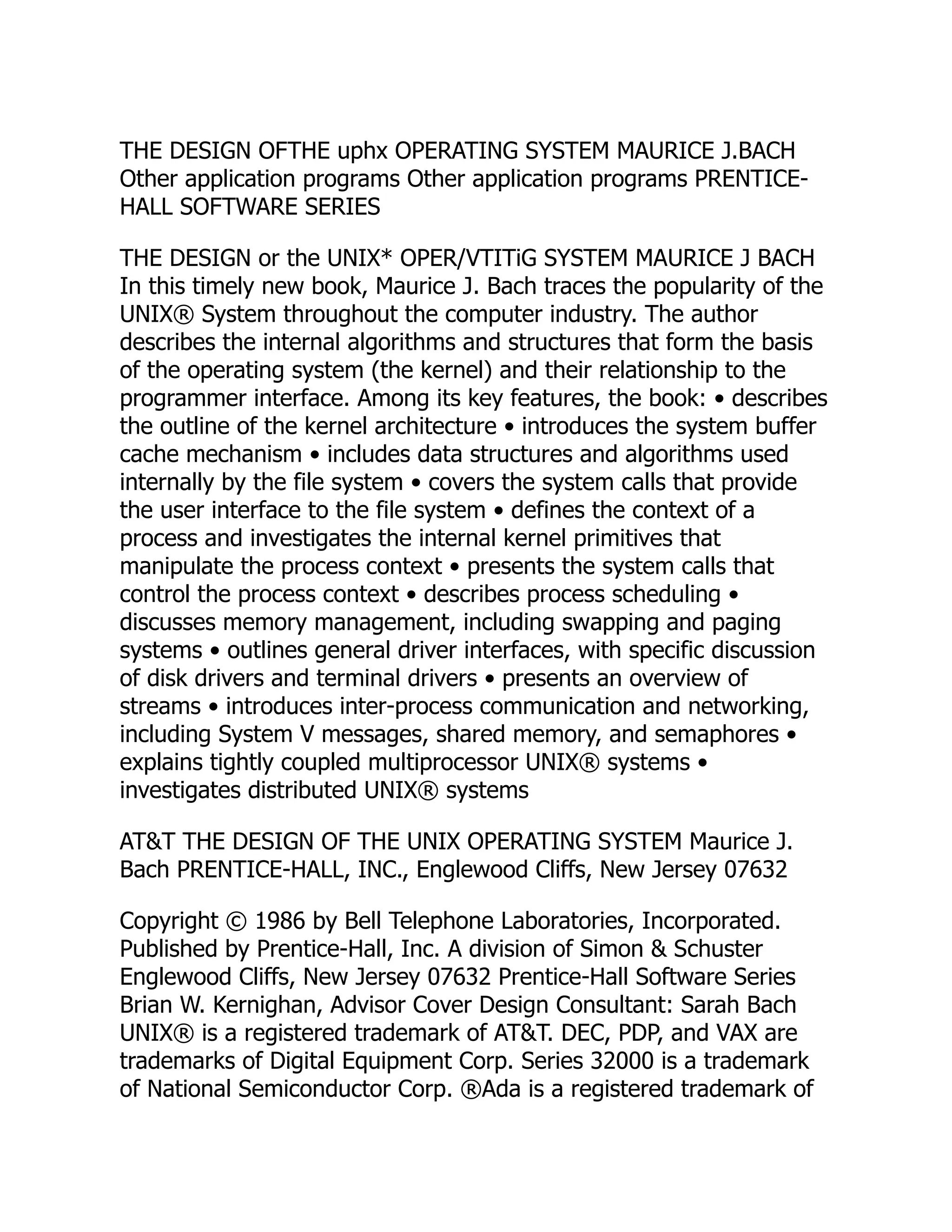 THE DESIGN OFTHE uphx OPERATING SYSTEM MAURICE J.BACH
Other application programs Other application programs PRENTICE-
HALL SOFTWARE SERIES
THE DESIGN or the UNIX* OPER/VTITiG SYSTEM MAURICE J BACH
In this timely new book, Maurice J. Bach traces the popularity of the
UNIX® System throughout the computer industry. The author
describes the internal algorithms and structures that form the basis
of the operating system (the kernel) and their relationship to the
programmer interface. Among its key features, the book: • describes
the outline of the kernel architecture • introduces the system buffer
cache mechanism • includes data structures and algorithms used
internally by the file system • covers the system calls that provide
the user interface to the file system • defines the context of a
process and investigates the internal kernel primitives that
manipulate the process context • presents the system calls that
control the process context • describes process scheduling •
discusses memory management, including swapping and paging
systems • outlines general driver interfaces, with specific discussion
of disk drivers and terminal drivers • presents an overview of
streams • introduces inter-process communication and networking,
including System V messages, shared memory, and semaphores •
explains tightly coupled multiprocessor UNIX® systems •
investigates distributed UNIX® systems
AT&T THE DESIGN OF THE UNIX OPERATING SYSTEM Maurice J.
Bach PRENTICE-HALL, INC., Englewood Cliffs, New Jersey 07632
Copyright © 1986 by Bell Telephone Laboratories, Incorporated.
Published by Prentice-Hall, Inc. A division of Simon & Schuster
Englewood Cliffs, New Jersey 07632 Prentice-Hall Software Series
Brian W. Kernighan, Advisor Cover Design Consultant: Sarah Bach
UNIX® is a registered trademark of AT&T. DEC, PDP, and VAX are
trademarks of Digital Equipment Corp. Series 32000 is a trademark
of National Semiconductor Corp. ®Ada is a registered trademark of
 