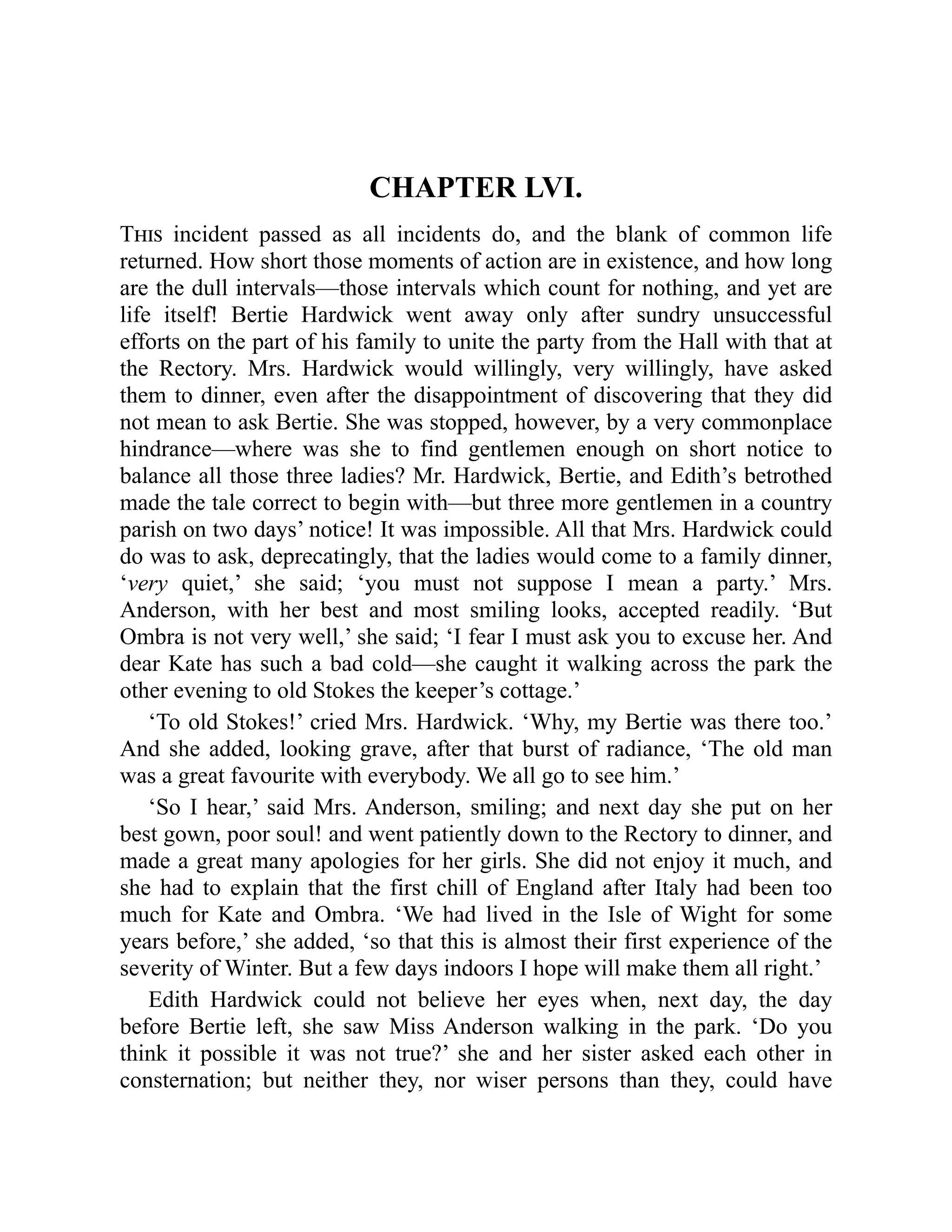 CHAPTER LVI.
This incident passed as all incidents do, and the blank of common life
returned. How short those moments of action are in existence, and how long
are the dull intervals—those intervals which count for nothing, and yet are
life itself! Bertie Hardwick went away only after sundry unsuccessful
efforts on the part of his family to unite the party from the Hall with that at
the Rectory. Mrs. Hardwick would willingly, very willingly, have asked
them to dinner, even after the disappointment of discovering that they did
not mean to ask Bertie. She was stopped, however, by a very commonplace
hindrance—where was she to find gentlemen enough on short notice to
balance all those three ladies? Mr. Hardwick, Bertie, and Edith’s betrothed
made the tale correct to begin with—but three more gentlemen in a country
parish on two days’ notice! It was impossible. All that Mrs. Hardwick could
do was to ask, deprecatingly, that the ladies would come to a family dinner,
‘very quiet,’ she said; ‘you must not suppose I mean a party.’ Mrs.
Anderson, with her best and most smiling looks, accepted readily. ‘But
Ombra is not very well,’ she said; ‘I fear I must ask you to excuse her. And
dear Kate has such a bad cold—she caught it walking across the park the
other evening to old Stokes the keeper’s cottage.’
‘To old Stokes!’ cried Mrs. Hardwick. ‘Why, my Bertie was there too.’
And she added, looking grave, after that burst of radiance, ‘The old man
was a great favourite with everybody. We all go to see him.’
‘So I hear,’ said Mrs. Anderson, smiling; and next day she put on her
best gown, poor soul! and went patiently down to the Rectory to dinner, and
made a great many apologies for her girls. She did not enjoy it much, and
she had to explain that the first chill of England after Italy had been too
much for Kate and Ombra. ‘We had lived in the Isle of Wight for some
years before,’ she added, ‘so that this is almost their first experience of the
severity of Winter. But a few days indoors I hope will make them all right.’
Edith Hardwick could not believe her eyes when, next day, the day
before Bertie left, she saw Miss Anderson walking in the park. ‘Do you
think it possible it was not true?’ she and her sister asked each other in
consternation; but neither they, nor wiser persons than they, could have
 