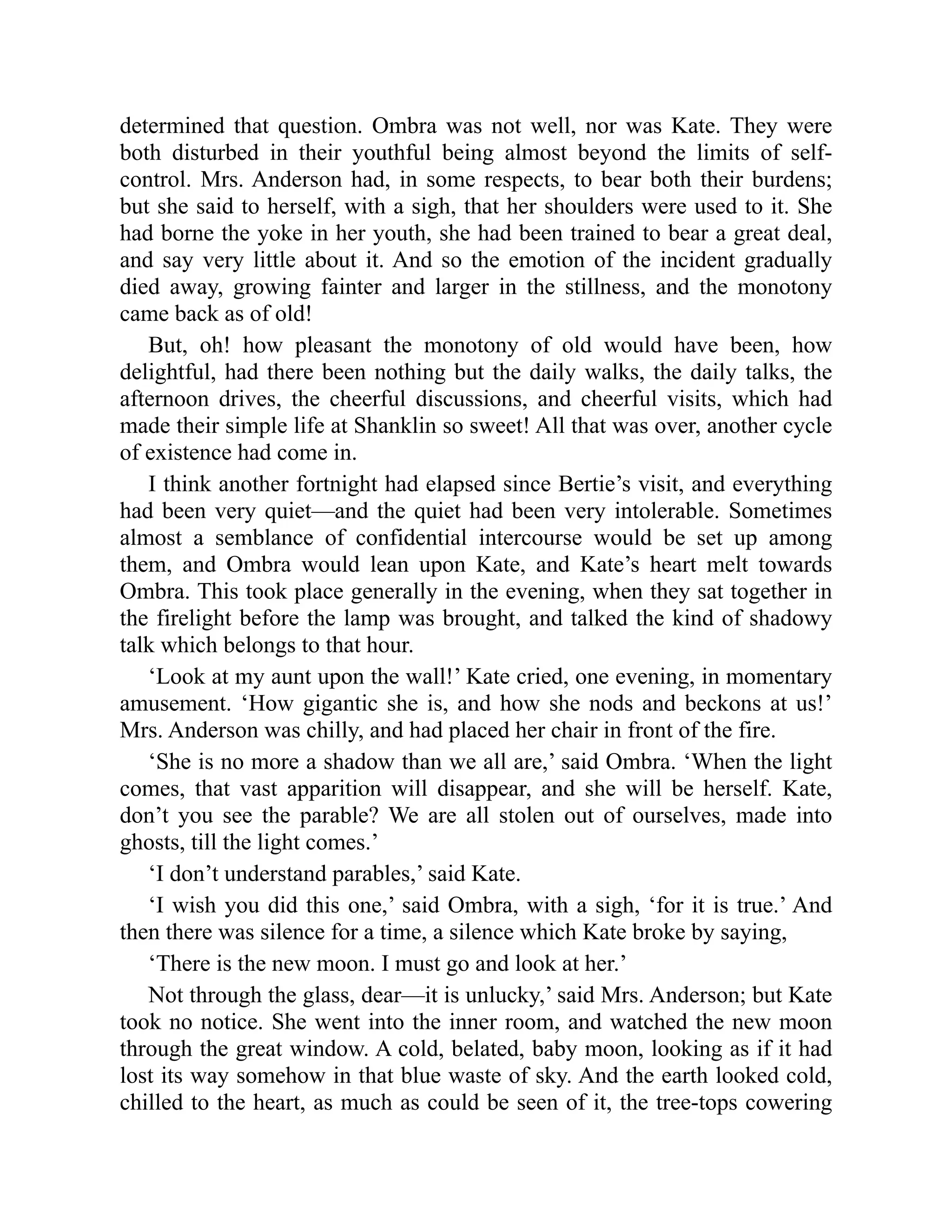 determined that question. Ombra was not well, nor was Kate. They were
both disturbed in their youthful being almost beyond the limits of self-
control. Mrs. Anderson had, in some respects, to bear both their burdens;
but she said to herself, with a sigh, that her shoulders were used to it. She
had borne the yoke in her youth, she had been trained to bear a great deal,
and say very little about it. And so the emotion of the incident gradually
died away, growing fainter and larger in the stillness, and the monotony
came back as of old!
But, oh! how pleasant the monotony of old would have been, how
delightful, had there been nothing but the daily walks, the daily talks, the
afternoon drives, the cheerful discussions, and cheerful visits, which had
made their simple life at Shanklin so sweet! All that was over, another cycle
of existence had come in.
I think another fortnight had elapsed since Bertie’s visit, and everything
had been very quiet—and the quiet had been very intolerable. Sometimes
almost a semblance of confidential intercourse would be set up among
them, and Ombra would lean upon Kate, and Kate’s heart melt towards
Ombra. This took place generally in the evening, when they sat together in
the firelight before the lamp was brought, and talked the kind of shadowy
talk which belongs to that hour.
‘Look at my aunt upon the wall!’ Kate cried, one evening, in momentary
amusement. ‘How gigantic she is, and how she nods and beckons at us!’
Mrs. Anderson was chilly, and had placed her chair in front of the fire.
‘She is no more a shadow than we all are,’ said Ombra. ‘When the light
comes, that vast apparition will disappear, and she will be herself. Kate,
don’t you see the parable? We are all stolen out of ourselves, made into
ghosts, till the light comes.’
‘I don’t understand parables,’ said Kate.
‘I wish you did this one,’ said Ombra, with a sigh, ‘for it is true.’ And
then there was silence for a time, a silence which Kate broke by saying,
‘There is the new moon. I must go and look at her.’
Not through the glass, dear—it is unlucky,’ said Mrs. Anderson; but Kate
took no notice. She went into the inner room, and watched the new moon
through the great window. A cold, belated, baby moon, looking as if it had
lost its way somehow in that blue waste of sky. And the earth looked cold,
chilled to the heart, as much as could be seen of it, the tree-tops cowering
 