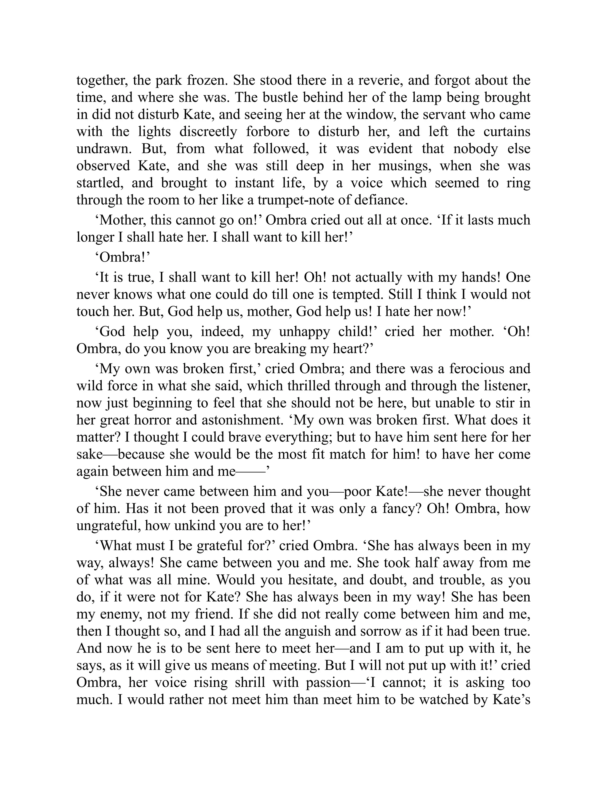 together, the park frozen. She stood there in a reverie, and forgot about the
time, and where she was. The bustle behind her of the lamp being brought
in did not disturb Kate, and seeing her at the window, the servant who came
with the lights discreetly forbore to disturb her, and left the curtains
undrawn. But, from what followed, it was evident that nobody else
observed Kate, and she was still deep in her musings, when she was
startled, and brought to instant life, by a voice which seemed to ring
through the room to her like a trumpet-note of defiance.
‘Mother, this cannot go on!’ Ombra cried out all at once. ‘If it lasts much
longer I shall hate her. I shall want to kill her!’
‘Ombra!’
‘It is true, I shall want to kill her! Oh! not actually with my hands! One
never knows what one could do till one is tempted. Still I think I would not
touch her. But, God help us, mother, God help us! I hate her now!’
‘God help you, indeed, my unhappy child!’ cried her mother. ‘Oh!
Ombra, do you know you are breaking my heart?’
‘My own was broken first,’ cried Ombra; and there was a ferocious and
wild force in what she said, which thrilled through and through the listener,
now just beginning to feel that she should not be here, but unable to stir in
her great horror and astonishment. ‘My own was broken first. What does it
matter? I thought I could brave everything; but to have him sent here for her
sake—because she would be the most fit match for him! to have her come
again between him and me——’
‘She never came between him and you—poor Kate!—she never thought
of him. Has it not been proved that it was only a fancy? Oh! Ombra, how
ungrateful, how unkind you are to her!’
‘What must I be grateful for?’ cried Ombra. ‘She has always been in my
way, always! She came between you and me. She took half away from me
of what was all mine. Would you hesitate, and doubt, and trouble, as you
do, if it were not for Kate? She has always been in my way! She has been
my enemy, not my friend. If she did not really come between him and me,
then I thought so, and I had all the anguish and sorrow as if it had been true.
And now he is to be sent here to meet her—and I am to put up with it, he
says, as it will give us means of meeting. But I will not put up with it!’ cried
Ombra, her voice rising shrill with passion—‘I cannot; it is asking too
much. I would rather not meet him than meet him to be watched by Kate’s
 