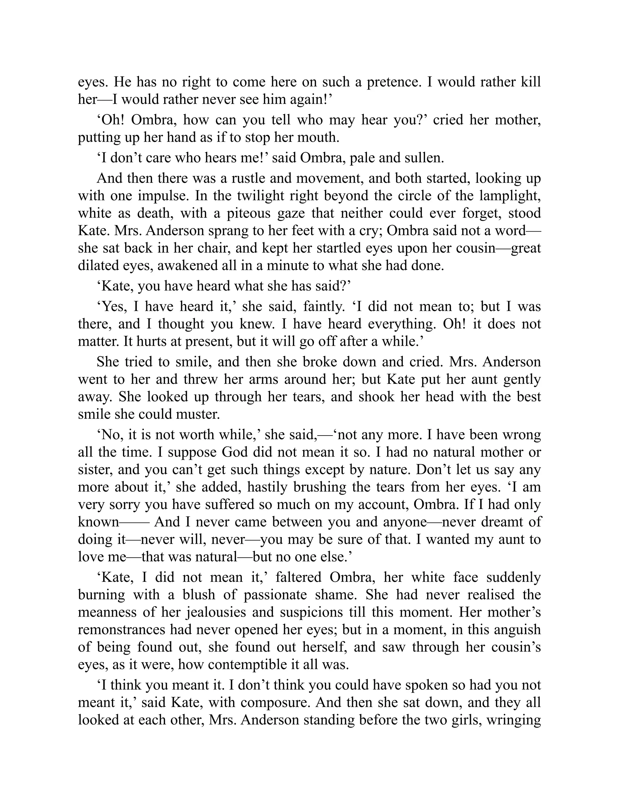 eyes. He has no right to come here on such a pretence. I would rather kill
her—I would rather never see him again!’
‘Oh! Ombra, how can you tell who may hear you?’ cried her mother,
putting up her hand as if to stop her mouth.
‘I don’t care who hears me!’ said Ombra, pale and sullen.
And then there was a rustle and movement, and both started, looking up
with one impulse. In the twilight right beyond the circle of the lamplight,
white as death, with a piteous gaze that neither could ever forget, stood
Kate. Mrs. Anderson sprang to her feet with a cry; Ombra said not a word—
she sat back in her chair, and kept her startled eyes upon her cousin—great
dilated eyes, awakened all in a minute to what she had done.
‘Kate, you have heard what she has said?’
‘Yes, I have heard it,’ she said, faintly. ‘I did not mean to; but I was
there, and I thought you knew. I have heard everything. Oh! it does not
matter. It hurts at present, but it will go off after a while.’
She tried to smile, and then she broke down and cried. Mrs. Anderson
went to her and threw her arms around her; but Kate put her aunt gently
away. She looked up through her tears, and shook her head with the best
smile she could muster.
‘No, it is not worth while,’ she said,—‘not any more. I have been wrong
all the time. I suppose God did not mean it so. I had no natural mother or
sister, and you can’t get such things except by nature. Don’t let us say any
more about it,’ she added, hastily brushing the tears from her eyes. ‘I am
very sorry you have suffered so much on my account, Ombra. If I had only
known—— And I never came between you and anyone—never dreamt of
doing it—never will, never—you may be sure of that. I wanted my aunt to
love me—that was natural—but no one else.’
‘Kate, I did not mean it,’ faltered Ombra, her white face suddenly
burning with a blush of passionate shame. She had never realised the
meanness of her jealousies and suspicions till this moment. Her mother’s
remonstrances had never opened her eyes; but in a moment, in this anguish
of being found out, she found out herself, and saw through her cousin’s
eyes, as it were, how contemptible it all was.
‘I think you meant it. I don’t think you could have spoken so had you not
meant it,’ said Kate, with composure. And then she sat down, and they all
looked at each other, Mrs. Anderson standing before the two girls, wringing
 