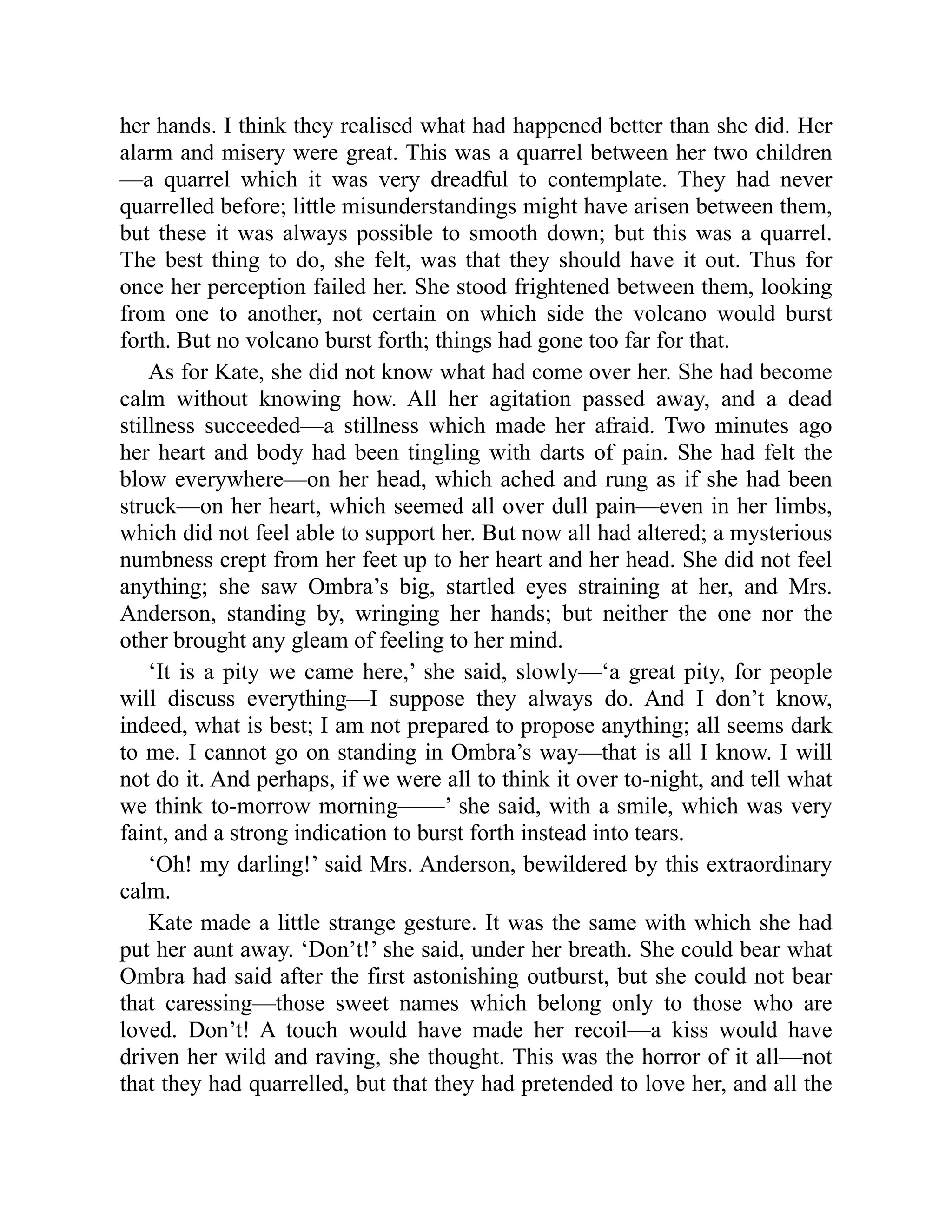 her hands. I think they realised what had happened better than she did. Her
alarm and misery were great. This was a quarrel between her two children
—a quarrel which it was very dreadful to contemplate. They had never
quarrelled before; little misunderstandings might have arisen between them,
but these it was always possible to smooth down; but this was a quarrel.
The best thing to do, she felt, was that they should have it out. Thus for
once her perception failed her. She stood frightened between them, looking
from one to another, not certain on which side the volcano would burst
forth. But no volcano burst forth; things had gone too far for that.
As for Kate, she did not know what had come over her. She had become
calm without knowing how. All her agitation passed away, and a dead
stillness succeeded—a stillness which made her afraid. Two minutes ago
her heart and body had been tingling with darts of pain. She had felt the
blow everywhere—on her head, which ached and rung as if she had been
struck—on her heart, which seemed all over dull pain—even in her limbs,
which did not feel able to support her. But now all had altered; a mysterious
numbness crept from her feet up to her heart and her head. She did not feel
anything; she saw Ombra’s big, startled eyes straining at her, and Mrs.
Anderson, standing by, wringing her hands; but neither the one nor the
other brought any gleam of feeling to her mind.
‘It is a pity we came here,’ she said, slowly—‘a great pity, for people
will discuss everything—I suppose they always do. And I don’t know,
indeed, what is best; I am not prepared to propose anything; all seems dark
to me. I cannot go on standing in Ombra’s way—that is all I know. I will
not do it. And perhaps, if we were all to think it over to-night, and tell what
we think to-morrow morning——’ she said, with a smile, which was very
faint, and a strong indication to burst forth instead into tears.
‘Oh! my darling!’ said Mrs. Anderson, bewildered by this extraordinary
calm.
Kate made a little strange gesture. It was the same with which she had
put her aunt away. ‘Don’t!’ she said, under her breath. She could bear what
Ombra had said after the first astonishing outburst, but she could not bear
that caressing—those sweet names which belong only to those who are
loved. Don’t! A touch would have made her recoil—a kiss would have
driven her wild and raving, she thought. This was the horror of it all—not
that they had quarrelled, but that they had pretended to love her, and all the
 
