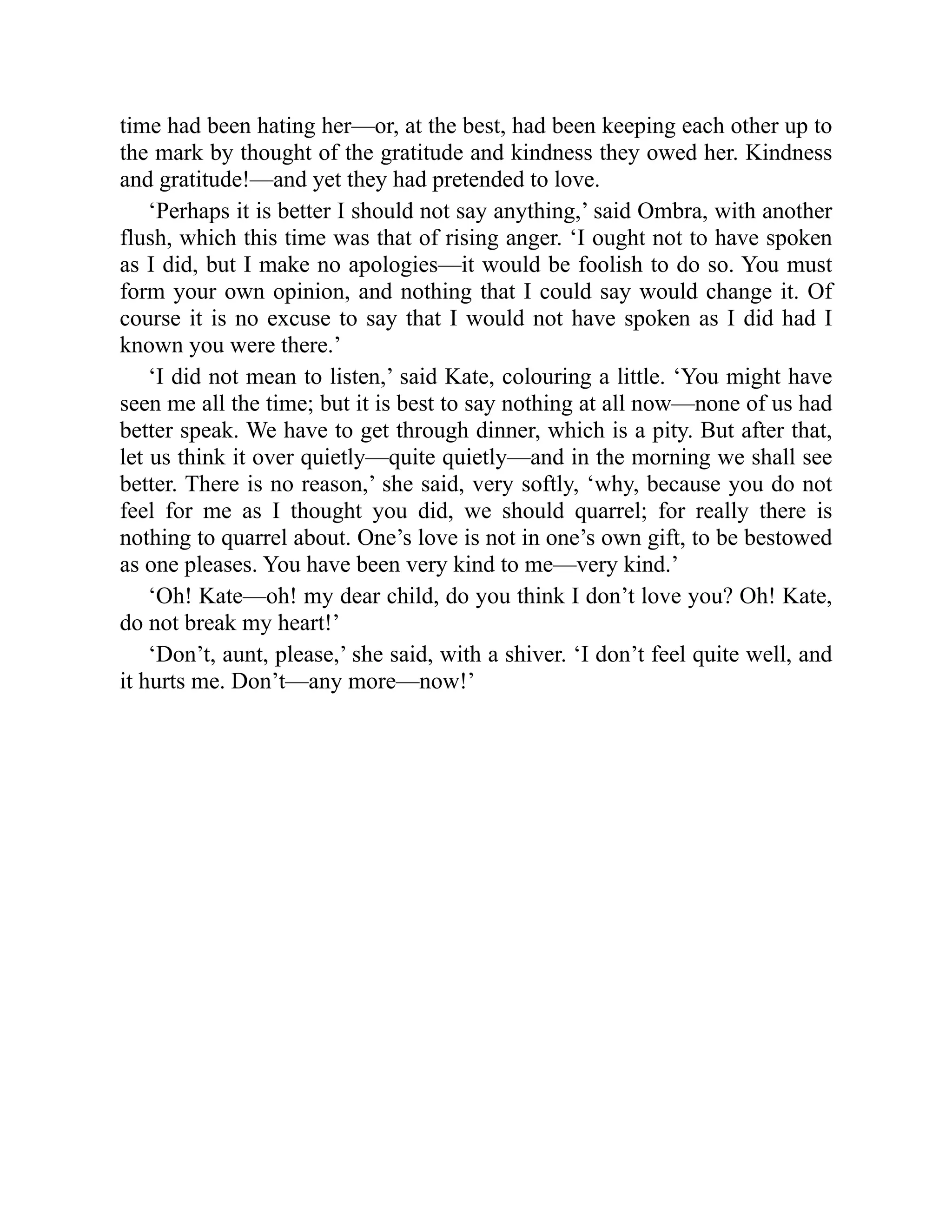 time had been hating her—or, at the best, had been keeping each other up to
the mark by thought of the gratitude and kindness they owed her. Kindness
and gratitude!—and yet they had pretended to love.
‘Perhaps it is better I should not say anything,’ said Ombra, with another
flush, which this time was that of rising anger. ‘I ought not to have spoken
as I did, but I make no apologies—it would be foolish to do so. You must
form your own opinion, and nothing that I could say would change it. Of
course it is no excuse to say that I would not have spoken as I did had I
known you were there.’
‘I did not mean to listen,’ said Kate, colouring a little. ‘You might have
seen me all the time; but it is best to say nothing at all now—none of us had
better speak. We have to get through dinner, which is a pity. But after that,
let us think it over quietly—quite quietly—and in the morning we shall see
better. There is no reason,’ she said, very softly, ‘why, because you do not
feel for me as I thought you did, we should quarrel; for really there is
nothing to quarrel about. One’s love is not in one’s own gift, to be bestowed
as one pleases. You have been very kind to me—very kind.’
‘Oh! Kate—oh! my dear child, do you think I don’t love you? Oh! Kate,
do not break my heart!’
‘Don’t, aunt, please,’ she said, with a shiver. ‘I don’t feel quite well, and
it hurts me. Don’t—any more—now!’
 