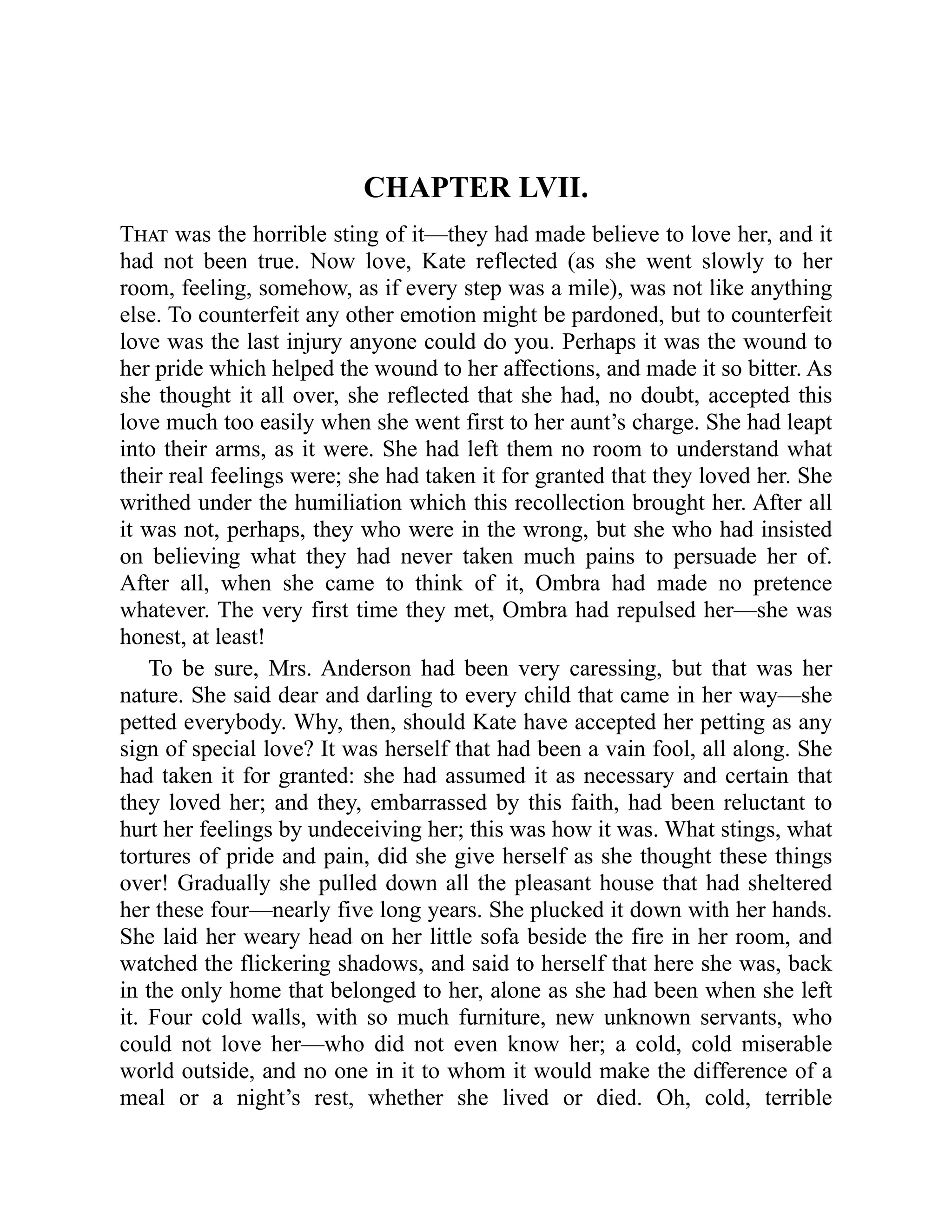 CHAPTER LVII.
That was the horrible sting of it—they had made believe to love her, and it
had not been true. Now love, Kate reflected (as she went slowly to her
room, feeling, somehow, as if every step was a mile), was not like anything
else. To counterfeit any other emotion might be pardoned, but to counterfeit
love was the last injury anyone could do you. Perhaps it was the wound to
her pride which helped the wound to her affections, and made it so bitter. As
she thought it all over, she reflected that she had, no doubt, accepted this
love much too easily when she went first to her aunt’s charge. She had leapt
into their arms, as it were. She had left them no room to understand what
their real feelings were; she had taken it for granted that they loved her. She
writhed under the humiliation which this recollection brought her. After all
it was not, perhaps, they who were in the wrong, but she who had insisted
on believing what they had never taken much pains to persuade her of.
After all, when she came to think of it, Ombra had made no pretence
whatever. The very first time they met, Ombra had repulsed her—she was
honest, at least!
To be sure, Mrs. Anderson had been very caressing, but that was her
nature. She said dear and darling to every child that came in her way—she
petted everybody. Why, then, should Kate have accepted her petting as any
sign of special love? It was herself that had been a vain fool, all along. She
had taken it for granted: she had assumed it as necessary and certain that
they loved her; and they, embarrassed by this faith, had been reluctant to
hurt her feelings by undeceiving her; this was how it was. What stings, what
tortures of pride and pain, did she give herself as she thought these things
over! Gradually she pulled down all the pleasant house that had sheltered
her these four—nearly five long years. She plucked it down with her hands.
She laid her weary head on her little sofa beside the fire in her room, and
watched the flickering shadows, and said to herself that here she was, back
in the only home that belonged to her, alone as she had been when she left
it. Four cold walls, with so much furniture, new unknown servants, who
could not love her—who did not even know her; a cold, cold miserable
world outside, and no one in it to whom it would make the difference of a
meal or a night’s rest, whether she lived or died. Oh, cold, terrible
 