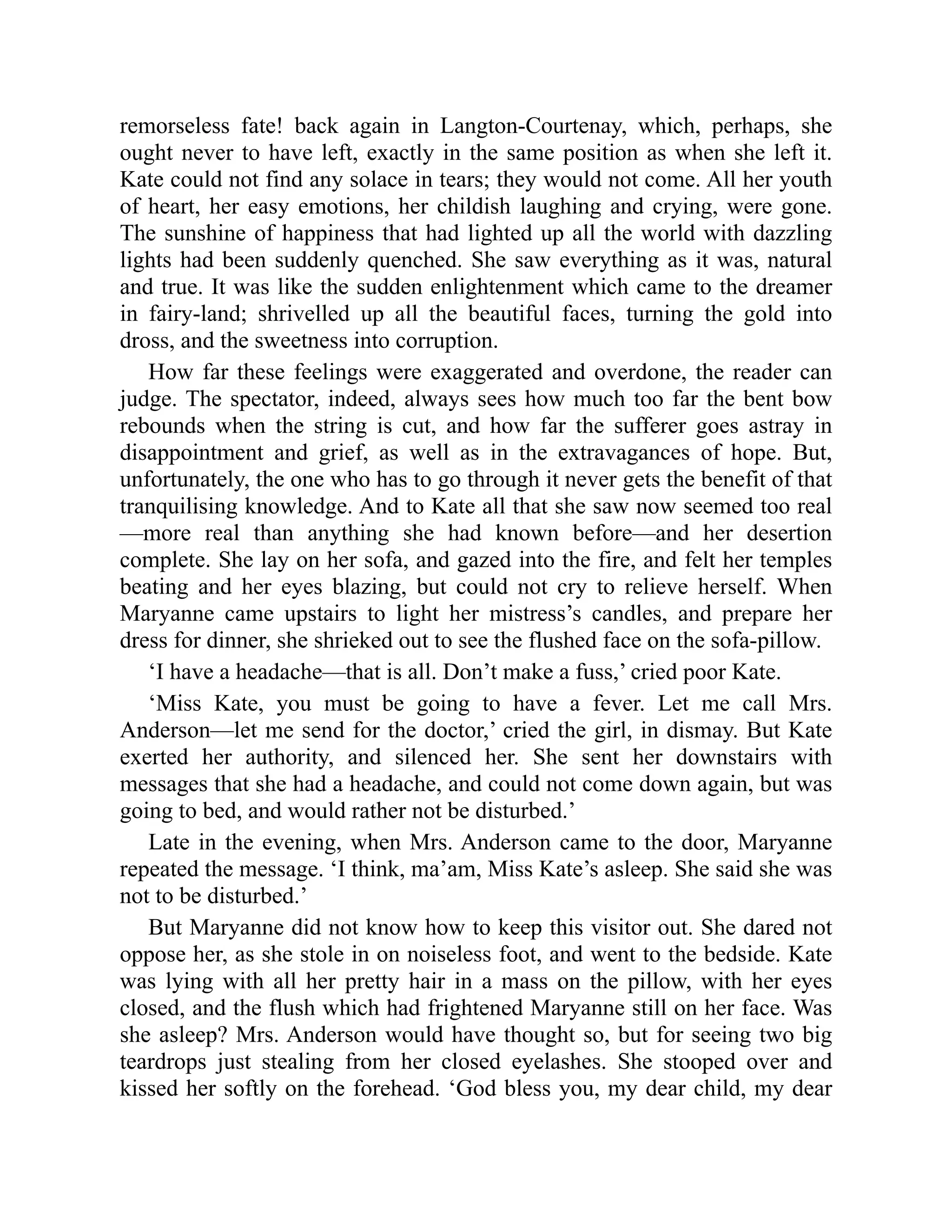 remorseless fate! back again in Langton-Courtenay, which, perhaps, she
ought never to have left, exactly in the same position as when she left it.
Kate could not find any solace in tears; they would not come. All her youth
of heart, her easy emotions, her childish laughing and crying, were gone.
The sunshine of happiness that had lighted up all the world with dazzling
lights had been suddenly quenched. She saw everything as it was, natural
and true. It was like the sudden enlightenment which came to the dreamer
in fairy-land; shrivelled up all the beautiful faces, turning the gold into
dross, and the sweetness into corruption.
How far these feelings were exaggerated and overdone, the reader can
judge. The spectator, indeed, always sees how much too far the bent bow
rebounds when the string is cut, and how far the sufferer goes astray in
disappointment and grief, as well as in the extravagances of hope. But,
unfortunately, the one who has to go through it never gets the benefit of that
tranquilising knowledge. And to Kate all that she saw now seemed too real
—more real than anything she had known before—and her desertion
complete. She lay on her sofa, and gazed into the fire, and felt her temples
beating and her eyes blazing, but could not cry to relieve herself. When
Maryanne came upstairs to light her mistress’s candles, and prepare her
dress for dinner, she shrieked out to see the flushed face on the sofa-pillow.
‘I have a headache—that is all. Don’t make a fuss,’ cried poor Kate.
‘Miss Kate, you must be going to have a fever. Let me call Mrs.
Anderson—let me send for the doctor,’ cried the girl, in dismay. But Kate
exerted her authority, and silenced her. She sent her downstairs with
messages that she had a headache, and could not come down again, but was
going to bed, and would rather not be disturbed.’
Late in the evening, when Mrs. Anderson came to the door, Maryanne
repeated the message. ‘I think, ma’am, Miss Kate’s asleep. She said she was
not to be disturbed.’
But Maryanne did not know how to keep this visitor out. She dared not
oppose her, as she stole in on noiseless foot, and went to the bedside. Kate
was lying with all her pretty hair in a mass on the pillow, with her eyes
closed, and the flush which had frightened Maryanne still on her face. Was
she asleep? Mrs. Anderson would have thought so, but for seeing two big
teardrops just stealing from her closed eyelashes. She stooped over and
kissed her softly on the forehead. ‘God bless you, my dear child, my dear
 