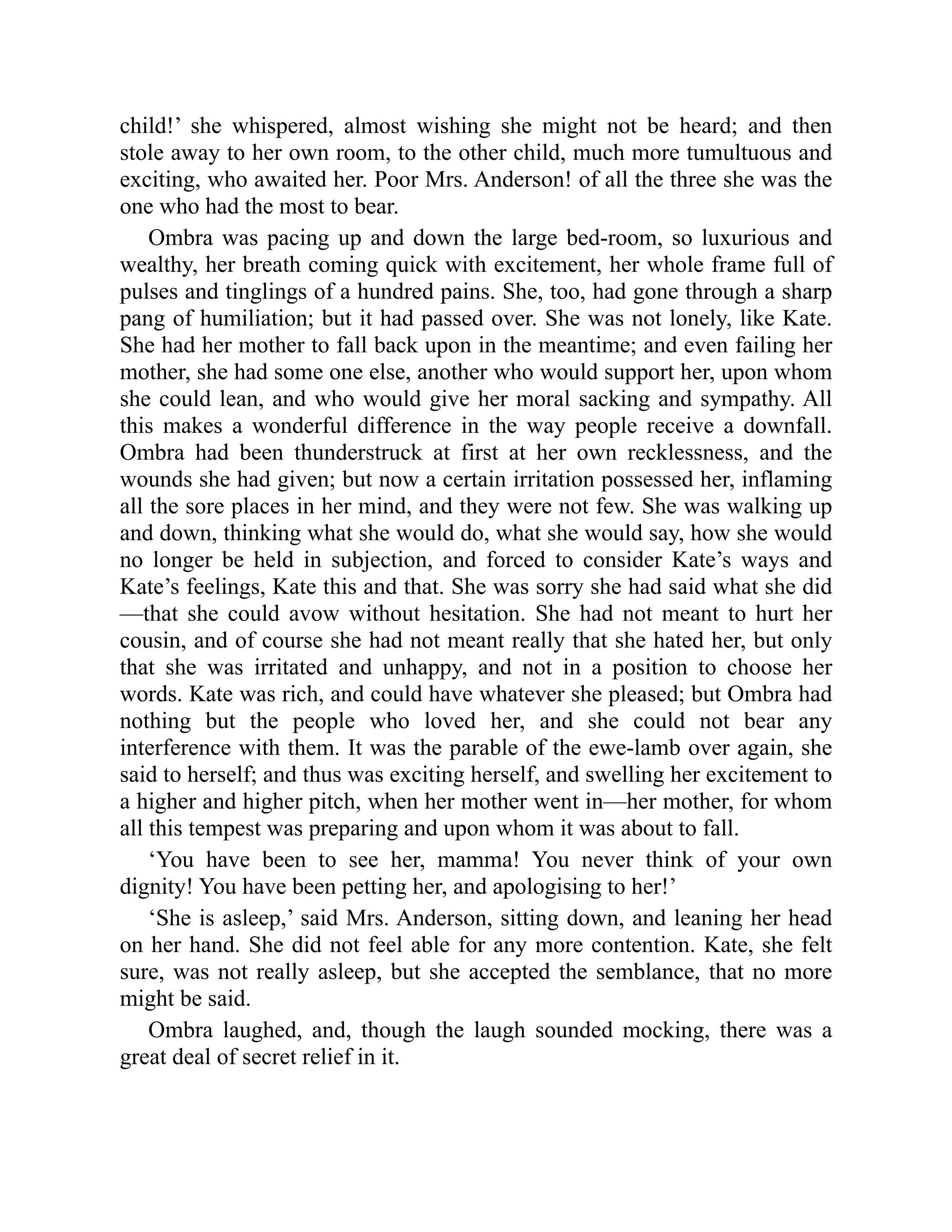 child!’ she whispered, almost wishing she might not be heard; and then
stole away to her own room, to the other child, much more tumultuous and
exciting, who awaited her. Poor Mrs. Anderson! of all the three she was the
one who had the most to bear.
Ombra was pacing up and down the large bed-room, so luxurious and
wealthy, her breath coming quick with excitement, her whole frame full of
pulses and tinglings of a hundred pains. She, too, had gone through a sharp
pang of humiliation; but it had passed over. She was not lonely, like Kate.
She had her mother to fall back upon in the meantime; and even failing her
mother, she had some one else, another who would support her, upon whom
she could lean, and who would give her moral sacking and sympathy. All
this makes a wonderful difference in the way people receive a downfall.
Ombra had been thunderstruck at first at her own recklessness, and the
wounds she had given; but now a certain irritation possessed her, inflaming
all the sore places in her mind, and they were not few. She was walking up
and down, thinking what she would do, what she would say, how she would
no longer be held in subjection, and forced to consider Kate’s ways and
Kate’s feelings, Kate this and that. She was sorry she had said what she did
—that she could avow without hesitation. She had not meant to hurt her
cousin, and of course she had not meant really that she hated her, but only
that she was irritated and unhappy, and not in a position to choose her
words. Kate was rich, and could have whatever she pleased; but Ombra had
nothing but the people who loved her, and she could not bear any
interference with them. It was the parable of the ewe-lamb over again, she
said to herself; and thus was exciting herself, and swelling her excitement to
a higher and higher pitch, when her mother went in—her mother, for whom
all this tempest was preparing and upon whom it was about to fall.
‘You have been to see her, mamma! You never think of your own
dignity! You have been petting her, and apologising to her!’
‘She is asleep,’ said Mrs. Anderson, sitting down, and leaning her head
on her hand. She did not feel able for any more contention. Kate, she felt
sure, was not really asleep, but she accepted the semblance, that no more
might be said.
Ombra laughed, and, though the laugh sounded mocking, there was a
great deal of secret relief in it.
 