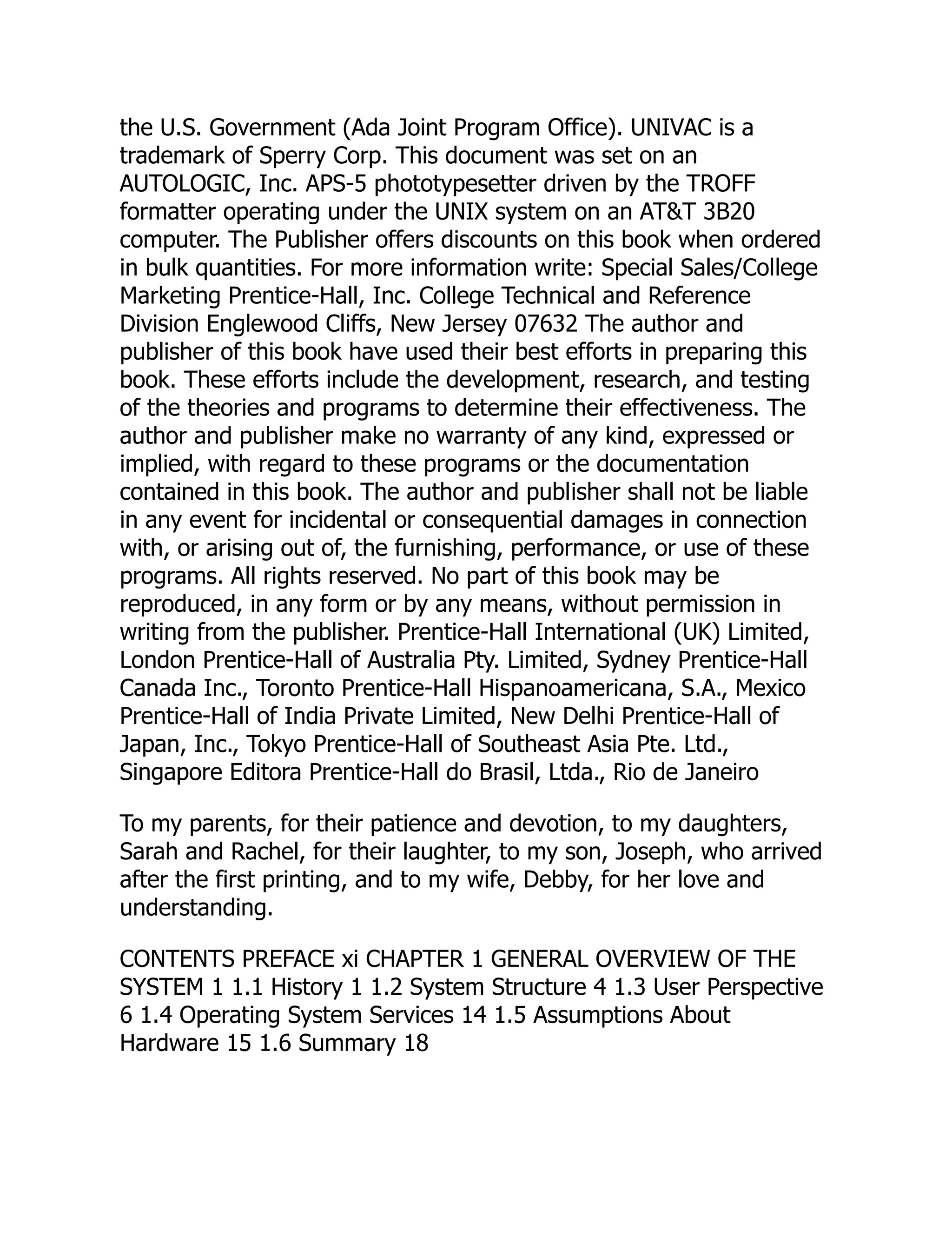 the U.S. Government (Ada Joint Program Office). UNIVAC is a
trademark of Sperry Corp. This document was set on an
AUTOLOGIC, Inc. APS-5 phototypesetter driven by the TROFF
formatter operating under the UNIX system on an AT&T 3B20
computer. The Publisher offers discounts on this book when ordered
in bulk quantities. For more information write: Special Sales/College
Marketing Prentice-Hall, Inc. College Technical and Reference
Division Englewood Cliffs, New Jersey 07632 The author and
publisher of this book have used their best efforts in preparing this
book. These efforts include the development, research, and testing
of the theories and programs to determine their effectiveness. The
author and publisher make no warranty of any kind, expressed or
implied, with regard to these programs or the documentation
contained in this book. The author and publisher shall not be liable
in any event for incidental or consequential damages in connection
with, or arising out of, the furnishing, performance, or use of these
programs. All rights reserved. No part of this book may be
reproduced, in any form or by any means, without permission in
writing from the publisher. Prentice-Hall International (UK) Limited,
London Prentice-Hall of Australia Pty. Limited, Sydney Prentice-Hall
Canada Inc., Toronto Prentice-Hall Hispanoamericana, S.A., Mexico
Prentice-Hall of India Private Limited, New Delhi Prentice-Hall of
Japan, Inc., Tokyo Prentice-Hall of Southeast Asia Pte. Ltd.,
Singapore Editora Prentice-Hall do Brasil, Ltda., Rio de Janeiro
To my parents, for their patience and devotion, to my daughters,
Sarah and Rachel, for their laughter, to my son, Joseph, who arrived
after the first printing, and to my wife, Debby, for her love and
understanding.
CONTENTS PREFACE xi CHAPTER 1 GENERAL OVERVIEW OF THE
SYSTEM 1 1.1 History 1 1.2 System Structure 4 1.3 User Perspective
6 1.4 Operating System Services 14 1.5 Assumptions About
Hardware 15 1.6 Summary 18
 