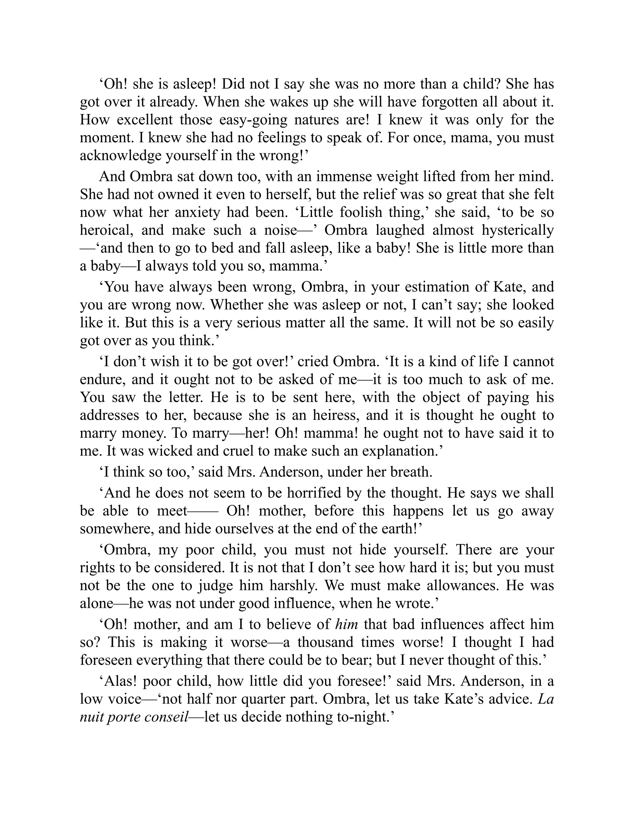 ‘Oh! she is asleep! Did not I say she was no more than a child? She has
got over it already. When she wakes up she will have forgotten all about it.
How excellent those easy-going natures are! I knew it was only for the
moment. I knew she had no feelings to speak of. For once, mama, you must
acknowledge yourself in the wrong!’
And Ombra sat down too, with an immense weight lifted from her mind.
She had not owned it even to herself, but the relief was so great that she felt
now what her anxiety had been. ‘Little foolish thing,’ she said, ‘to be so
heroical, and make such a noise—’ Ombra laughed almost hysterically
—‘and then to go to bed and fall asleep, like a baby! She is little more than
a baby—I always told you so, mamma.’
‘You have always been wrong, Ombra, in your estimation of Kate, and
you are wrong now. Whether she was asleep or not, I can’t say; she looked
like it. But this is a very serious matter all the same. It will not be so easily
got over as you think.’
‘I don’t wish it to be got over!’ cried Ombra. ‘It is a kind of life I cannot
endure, and it ought not to be asked of me—it is too much to ask of me.
You saw the letter. He is to be sent here, with the object of paying his
addresses to her, because she is an heiress, and it is thought he ought to
marry money. To marry—her! Oh! mamma! he ought not to have said it to
me. It was wicked and cruel to make such an explanation.’
‘I think so too,’ said Mrs. Anderson, under her breath.
‘And he does not seem to be horrified by the thought. He says we shall
be able to meet—— Oh! mother, before this happens let us go away
somewhere, and hide ourselves at the end of the earth!’
‘Ombra, my poor child, you must not hide yourself. There are your
rights to be considered. It is not that I don’t see how hard it is; but you must
not be the one to judge him harshly. We must make allowances. He was
alone—he was not under good influence, when he wrote.’
‘Oh! mother, and am I to believe of him that bad influences affect him
so? This is making it worse—a thousand times worse! I thought I had
foreseen everything that there could be to bear; but I never thought of this.’
‘Alas! poor child, how little did you foresee!’ said Mrs. Anderson, in a
low voice—‘not half nor quarter part. Ombra, let us take Kate’s advice. La
nuit porte conseil—let us decide nothing to-night.’
 
