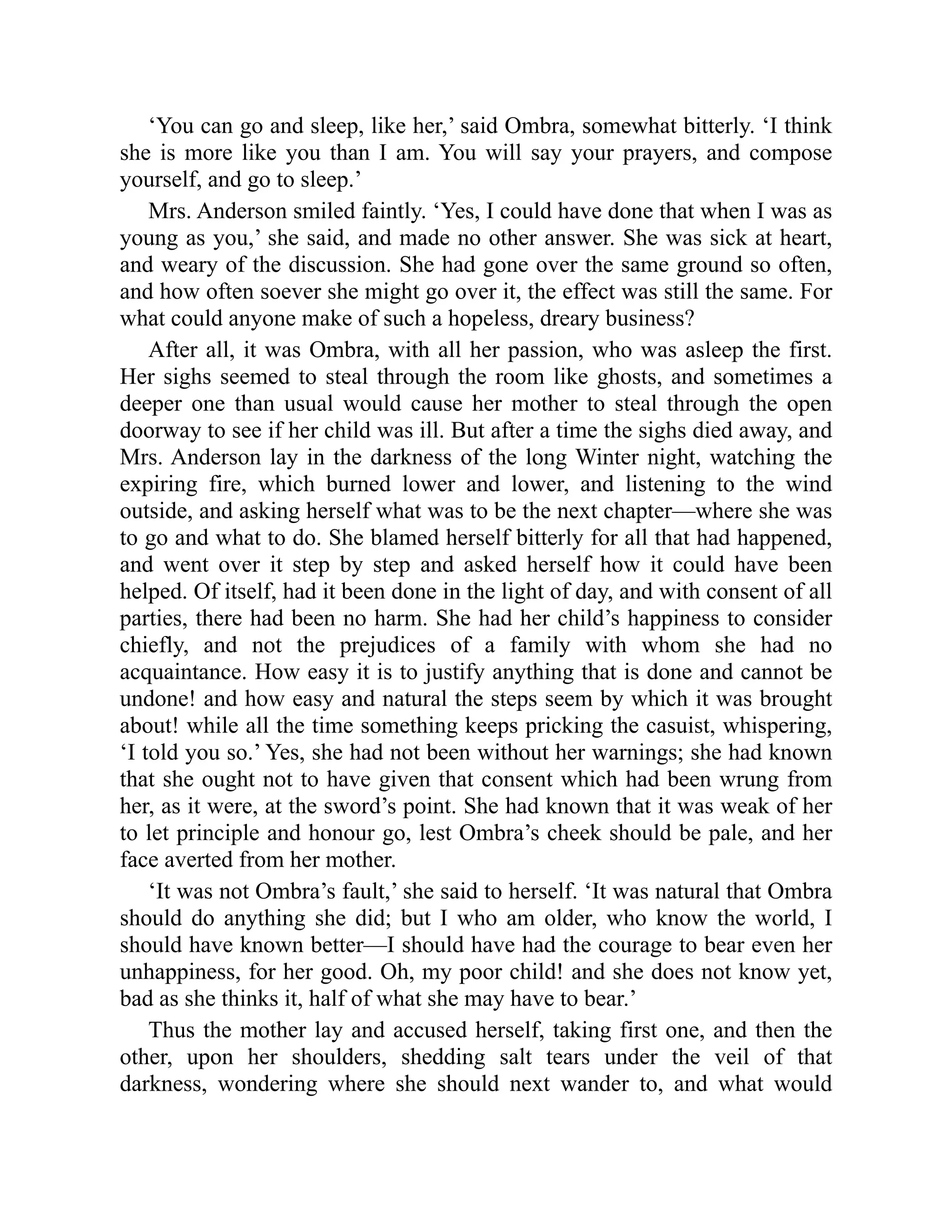 ‘You can go and sleep, like her,’ said Ombra, somewhat bitterly. ‘I think
she is more like you than I am. You will say your prayers, and compose
yourself, and go to sleep.’
Mrs. Anderson smiled faintly. ‘Yes, I could have done that when I was as
young as you,’ she said, and made no other answer. She was sick at heart,
and weary of the discussion. She had gone over the same ground so often,
and how often soever she might go over it, the effect was still the same. For
what could anyone make of such a hopeless, dreary business?
After all, it was Ombra, with all her passion, who was asleep the first.
Her sighs seemed to steal through the room like ghosts, and sometimes a
deeper one than usual would cause her mother to steal through the open
doorway to see if her child was ill. But after a time the sighs died away, and
Mrs. Anderson lay in the darkness of the long Winter night, watching the
expiring fire, which burned lower and lower, and listening to the wind
outside, and asking herself what was to be the next chapter—where she was
to go and what to do. She blamed herself bitterly for all that had happened,
and went over it step by step and asked herself how it could have been
helped. Of itself, had it been done in the light of day, and with consent of all
parties, there had been no harm. She had her child’s happiness to consider
chiefly, and not the prejudices of a family with whom she had no
acquaintance. How easy it is to justify anything that is done and cannot be
undone! and how easy and natural the steps seem by which it was brought
about! while all the time something keeps pricking the casuist, whispering,
‘I told you so.’ Yes, she had not been without her warnings; she had known
that she ought not to have given that consent which had been wrung from
her, as it were, at the sword’s point. She had known that it was weak of her
to let principle and honour go, lest Ombra’s cheek should be pale, and her
face averted from her mother.
‘It was not Ombra’s fault,’ she said to herself. ‘It was natural that Ombra
should do anything she did; but I who am older, who know the world, I
should have known better—I should have had the courage to bear even her
unhappiness, for her good. Oh, my poor child! and she does not know yet,
bad as she thinks it, half of what she may have to bear.’
Thus the mother lay and accused herself, taking first one, and then the
other, upon her shoulders, shedding salt tears under the veil of that
darkness, wondering where she should next wander to, and what would
 