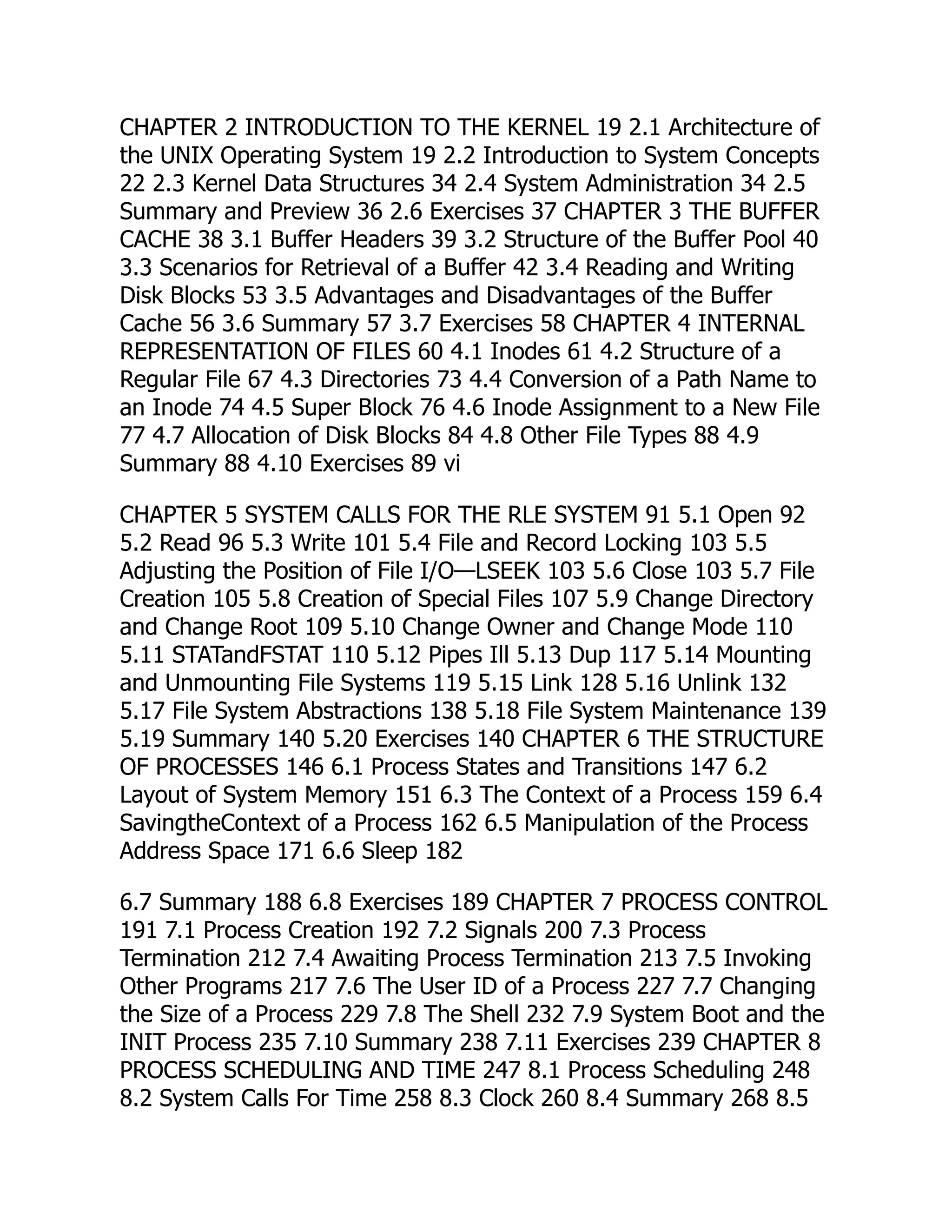 CHAPTER 2 INTRODUCTION TO THE KERNEL 19 2.1 Architecture of
the UNIX Operating System 19 2.2 Introduction to System Concepts
22 2.3 Kernel Data Structures 34 2.4 System Administration 34 2.5
Summary and Preview 36 2.6 Exercises 37 CHAPTER 3 THE BUFFER
CACHE 38 3.1 Buffer Headers 39 3.2 Structure of the Buffer Pool 40
3.3 Scenarios for Retrieval of a Buffer 42 3.4 Reading and Writing
Disk Blocks 53 3.5 Advantages and Disadvantages of the Buffer
Cache 56 3.6 Summary 57 3.7 Exercises 58 CHAPTER 4 INTERNAL
REPRESENTATION OF FILES 60 4.1 Inodes 61 4.2 Structure of a
Regular File 67 4.3 Directories 73 4.4 Conversion of a Path Name to
an Inode 74 4.5 Super Block 76 4.6 Inode Assignment to a New File
77 4.7 Allocation of Disk Blocks 84 4.8 Other File Types 88 4.9
Summary 88 4.10 Exercises 89 vi
CHAPTER 5 SYSTEM CALLS FOR THE RLE SYSTEM 91 5.1 Open 92
5.2 Read 96 5.3 Write 101 5.4 File and Record Locking 103 5.5
Adjusting the Position of File I/O—LSEEK 103 5.6 Close 103 5.7 File
Creation 105 5.8 Creation of Special Files 107 5.9 Change Directory
and Change Root 109 5.10 Change Owner and Change Mode 110
5.11 STATandFSTAT 110 5.12 Pipes Ill 5.13 Dup 117 5.14 Mounting
and Unmounting File Systems 119 5.15 Link 128 5.16 Unlink 132
5.17 File System Abstractions 138 5.18 File System Maintenance 139
5.19 Summary 140 5.20 Exercises 140 CHAPTER 6 THE STRUCTURE
OF PROCESSES 146 6.1 Process States and Transitions 147 6.2
Layout of System Memory 151 6.3 The Context of a Process 159 6.4
SavingtheContext of a Process 162 6.5 Manipulation of the Process
Address Space 171 6.6 Sleep 182
6.7 Summary 188 6.8 Exercises 189 CHAPTER 7 PROCESS CONTROL
191 7.1 Process Creation 192 7.2 Signals 200 7.3 Process
Termination 212 7.4 Awaiting Process Termination 213 7.5 Invoking
Other Programs 217 7.6 The User ID of a Process 227 7.7 Changing
the Size of a Process 229 7.8 The Shell 232 7.9 System Boot and the
INIT Process 235 7.10 Summary 238 7.11 Exercises 239 CHAPTER 8
PROCESS SCHEDULING AND TIME 247 8.1 Process Scheduling 248
8.2 System Calls For Time 258 8.3 Clock 260 8.4 Summary 268 8.5
 