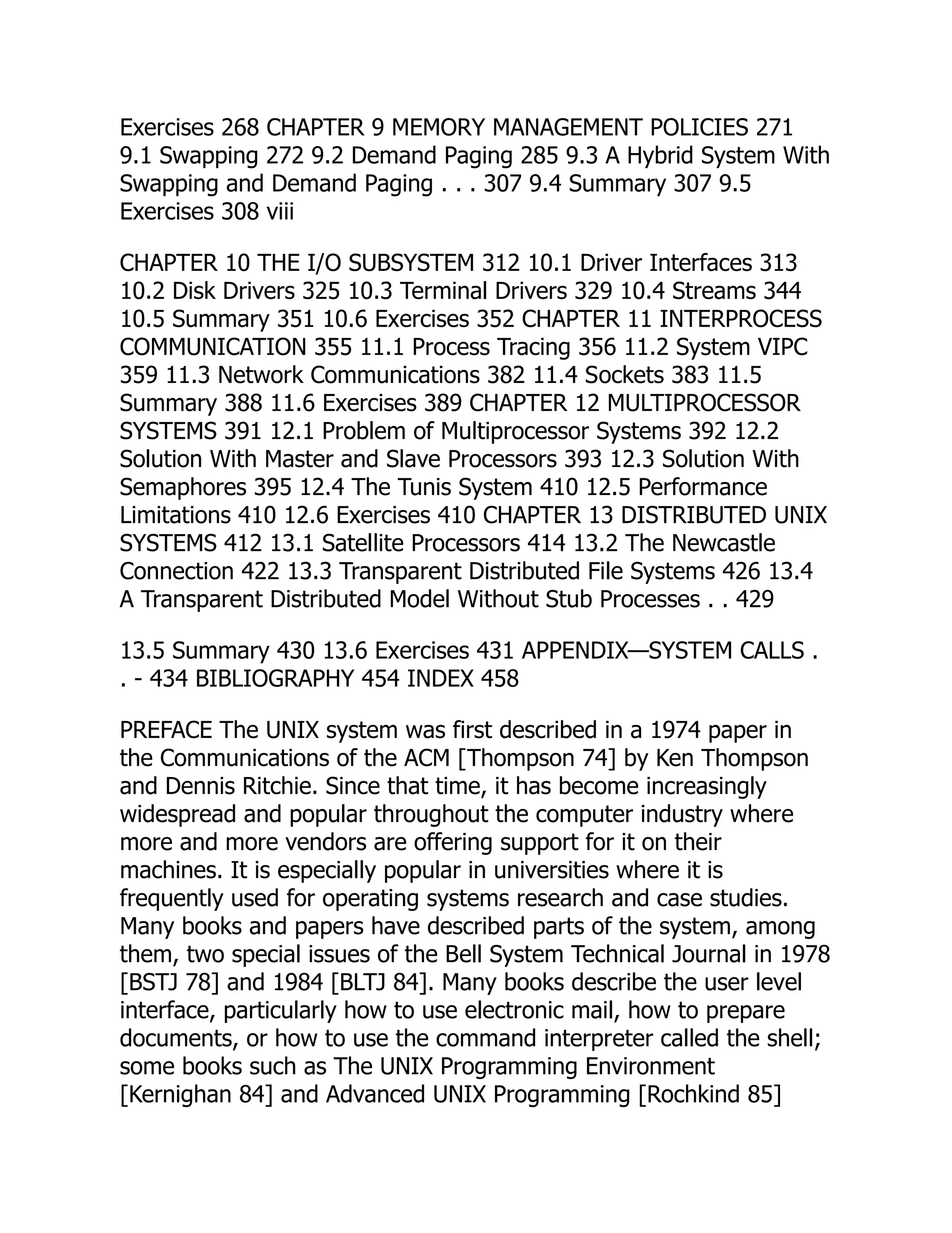 Exercises 268 CHAPTER 9 MEMORY MANAGEMENT POLICIES 271
9.1 Swapping 272 9.2 Demand Paging 285 9.3 A Hybrid System With
Swapping and Demand Paging . . . 307 9.4 Summary 307 9.5
Exercises 308 viii
CHAPTER 10 THE I/O SUBSYSTEM 312 10.1 Driver Interfaces 313
10.2 Disk Drivers 325 10.3 Terminal Drivers 329 10.4 Streams 344
10.5 Summary 351 10.6 Exercises 352 CHAPTER 11 INTERPROCESS
COMMUNICATION 355 11.1 Process Tracing 356 11.2 System VIPC
359 11.3 Network Communications 382 11.4 Sockets 383 11.5
Summary 388 11.6 Exercises 389 CHAPTER 12 MULTIPROCESSOR
SYSTEMS 391 12.1 Problem of Multiprocessor Systems 392 12.2
Solution With Master and Slave Processors 393 12.3 Solution With
Semaphores 395 12.4 The Tunis System 410 12.5 Performance
Limitations 410 12.6 Exercises 410 CHAPTER 13 DISTRIBUTED UNIX
SYSTEMS 412 13.1 Satellite Processors 414 13.2 The Newcastle
Connection 422 13.3 Transparent Distributed File Systems 426 13.4
A Transparent Distributed Model Without Stub Processes . . 429
13.5 Summary 430 13.6 Exercises 431 APPENDIX—SYSTEM CALLS .
. - 434 BIBLIOGRAPHY 454 INDEX 458
PREFACE The UNIX system was first described in a 1974 paper in
the Communications of the ACM [Thompson 74] by Ken Thompson
and Dennis Ritchie. Since that time, it has become increasingly
widespread and popular throughout the computer industry where
more and more vendors are offering support for it on their
machines. It is especially popular in universities where it is
frequently used for operating systems research and case studies.
Many books and papers have described parts of the system, among
them, two special issues of the Bell System Technical Journal in 1978
[BSTJ 78] and 1984 [BLTJ 84]. Many books describe the user level
interface, particularly how to use electronic mail, how to prepare
documents, or how to use the command interpreter called the shell;
some books such as The UNIX Programming Environment
[Kernighan 84] and Advanced UNIX Programming [Rochkind 85]
 