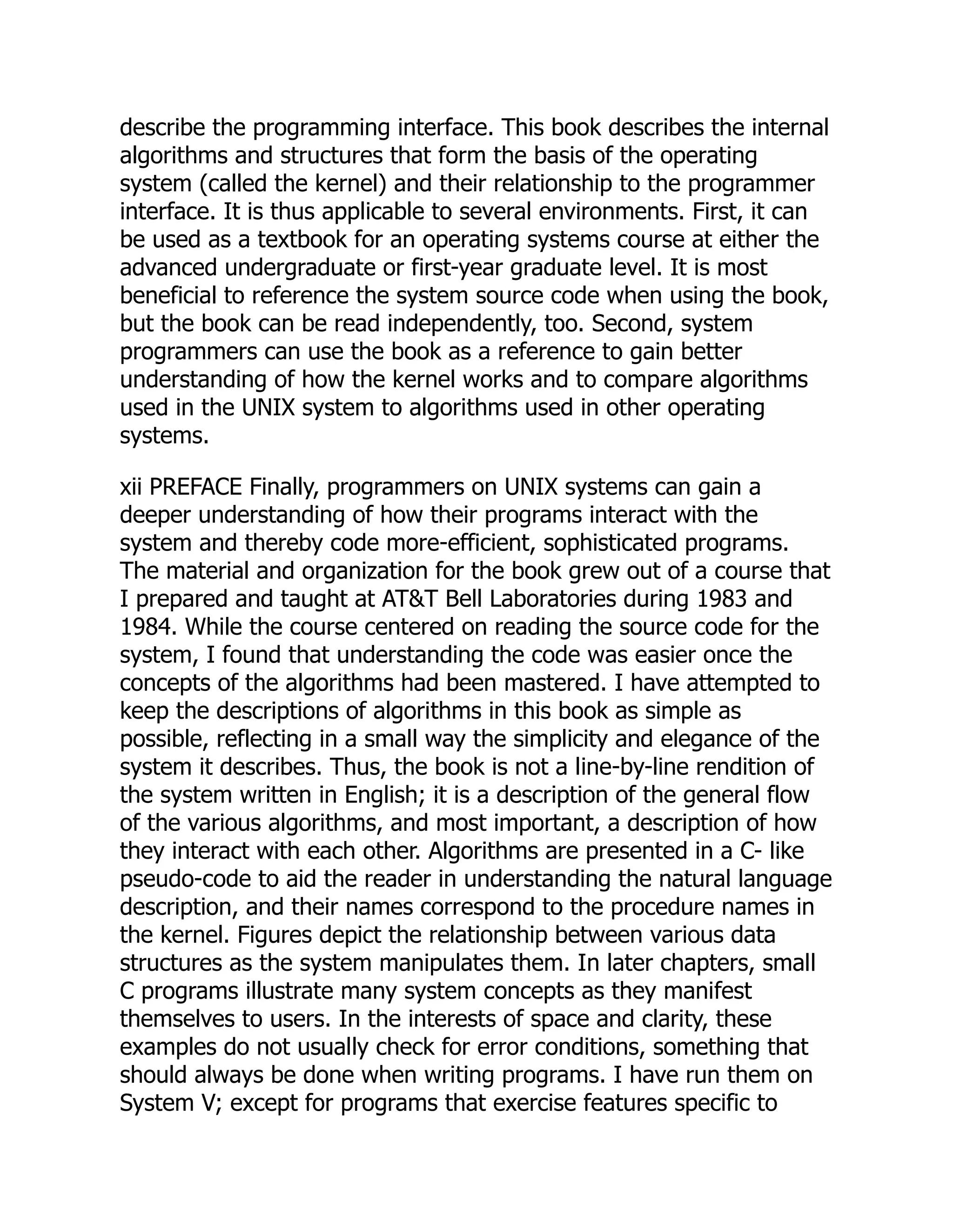 describe the programming interface. This book describes the internal
algorithms and structures that form the basis of the operating
system (called the kernel) and their relationship to the programmer
interface. It is thus applicable to several environments. First, it can
be used as a textbook for an operating systems course at either the
advanced undergraduate or first-year graduate level. It is most
beneficial to reference the system source code when using the book,
but the book can be read independently, too. Second, system
programmers can use the book as a reference to gain better
understanding of how the kernel works and to compare algorithms
used in the UNIX system to algorithms used in other operating
systems.
xii PREFACE Finally, programmers on UNIX systems can gain a
deeper understanding of how their programs interact with the
system and thereby code more-efficient, sophisticated programs.
The material and organization for the book grew out of a course that
I prepared and taught at AT&T Bell Laboratories during 1983 and
1984. While the course centered on reading the source code for the
system, I found that understanding the code was easier once the
concepts of the algorithms had been mastered. I have attempted to
keep the descriptions of algorithms in this book as simple as
possible, reflecting in a small way the simplicity and elegance of the
system it describes. Thus, the book is not a line-by-line rendition of
the system written in English; it is a description of the general flow
of the various algorithms, and most important, a description of how
they interact with each other. Algorithms are presented in a C- like
pseudo-code to aid the reader in understanding the natural language
description, and their names correspond to the procedure names in
the kernel. Figures depict the relationship between various data
structures as the system manipulates them. In later chapters, small
C programs illustrate many system concepts as they manifest
themselves to users. In the interests of space and clarity, these
examples do not usually check for error conditions, something that
should always be done when writing programs. I have run them on
System V; except for programs that exercise features specific to
 