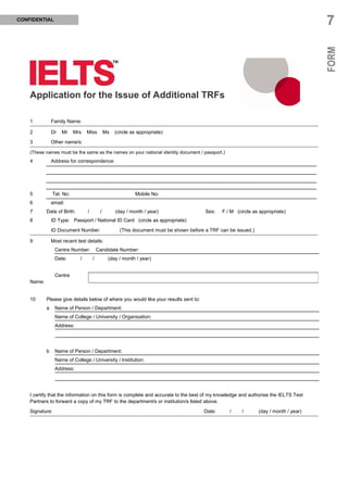 CONFIDENTIAL
                                                                                                                                         7




                                                                                                                                         FORM
    Application for the Issue of Additional TRFs

    1           Family Name:

    2           Dr   Mr    Mrs    Miss         Ms   (circle as appropriate)

    3           Other name/s:

    (These names must be the same as the names on your national identity document / passport.)
    4           Address for correspondence:




    5           Tel. No:                                     Mobile No:
    6           email:
    7       Date of Birth:        /        /        (day / month / year)                  Sex:   F / M (circle as appropriate)
    8           ID Type: Passport / National ID Card (circle as appropriate)

                ID Document Number:                   (This document must be shown before a TRF can be issued.)

    9           Most recent test details:
                 Centre Number:           Candidate Number:
                 Date:        /       /         (day / month / year)


                 Centre
    Name:


    10      Please give details below of where you would like your results sent to:
            a    Name of Person / Department:
                 Name of College / University / Organisation:
                 Address:




            b    Name of Person / Department:
                 Name of College / University / Institution:
                 Address:




    I certify that the information on this form is complete and accurate to the best of my knowledge and authorise the IELTS Test
    Partners to forward a copy of my TRF to the department/s or institution/s listed above.

    Signature:                                                                           Date:      /     /       (day / month / year)
 
