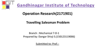 Operation Research(2171901)
Travelling Salesman Problem
Branch : Mechanical 7-D-1
Prepared by: Dangar Shivji S.(150123119006)
Submitted to: Prof.:-
 