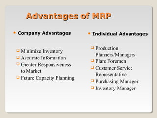 Advantages of MRPAdvantages of MRP
 Company Advantages  Individual Advantages
 Minimize Inventory
 Accurate Information
 Greater Responsiveness
to Market
 Future Capacity Planning
 Production
Planners/Managers
 Plant Foremen
 Customer Service
Representative
 Purchasing Manager
 Inventory Manager
 