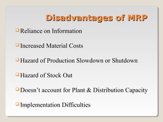  Reliance on Information
 Increased Material Costs
 Hazard of Production Slowdown or Shutdown
 Hazard of Stock Out
 Doesn’t account for Plant & Distribution Capacity
 Implementation Difficulties
Disadvantages of MRPDisadvantages of MRP
 