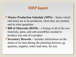 Master Production Schedule (MPS) – States which
end items are to be produced, when they are needed,
and in what quantities
Bill of Materials (BOM) – a listing of all of the raw
materials, parts, and sub-assemblies needed to
produce one unit of a product
Inventory Records – includes information on the
status of an item during the planning horizon, eg.
quantity, supplier, order lead time, lot size
MRP InputsMRP Inputs
 