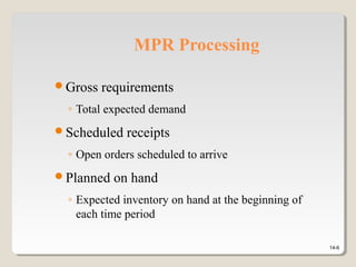 14-6
MPR Processing
Gross requirements
◦ Total expected demand
Scheduled receipts
◦ Open orders scheduled to arrive
Planned on hand
◦ Expected inventory on hand at the beginning of
each time period
 