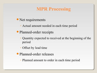 MPR Processing
Net requirements
◦ Actual amount needed in each time period
Planned-order receipts
◦ Quantity expected to received at the beginning of the
period
◦ Offset by lead time
Planned-order releases
◦ Planned amount to order in each time period
 