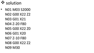  solution
• N01 M03 S2000
N02 G00 X22 Z2
N03 G01 X21
N04 Z-20 F80
N05 G00 X22 Z0
N06 G01 X20
N07 Z-10 F80
N08 G00 X22 Z2
N09 M30