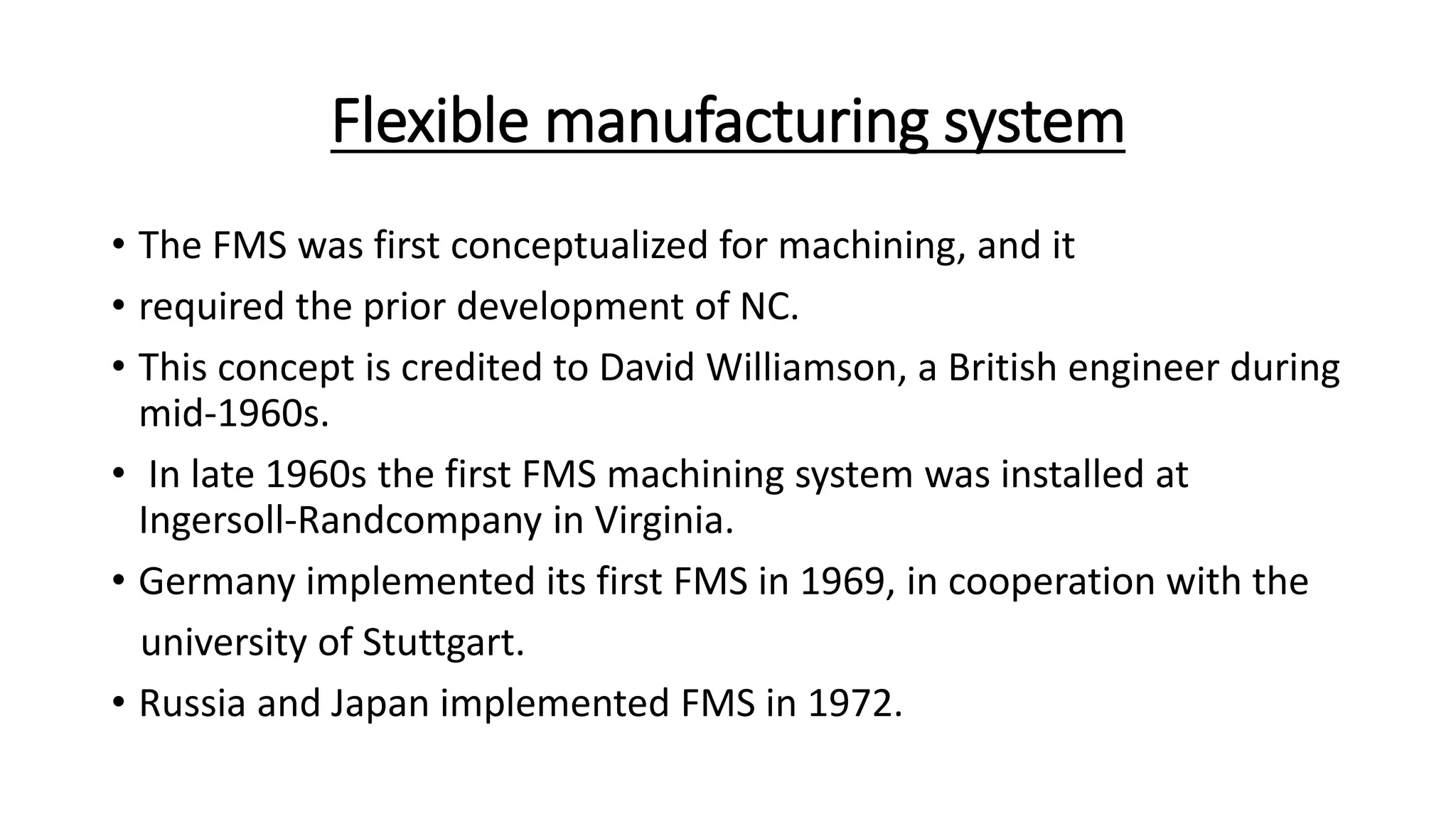 Flexible manufacturing system
• The FMS was first conceptualized for machining, and it
• required the prior development of NC.
• This concept is credited to David Williamson, a British engineer during
mid-1960s.
• In late 1960s the first FMS machining system was installed at
Ingersoll-Randcompany in Virginia.
• Germany implemented its first FMS in 1969, in cooperation with the
university of Stuttgart.
• Russia and Japan implemented FMS in 1972.
 